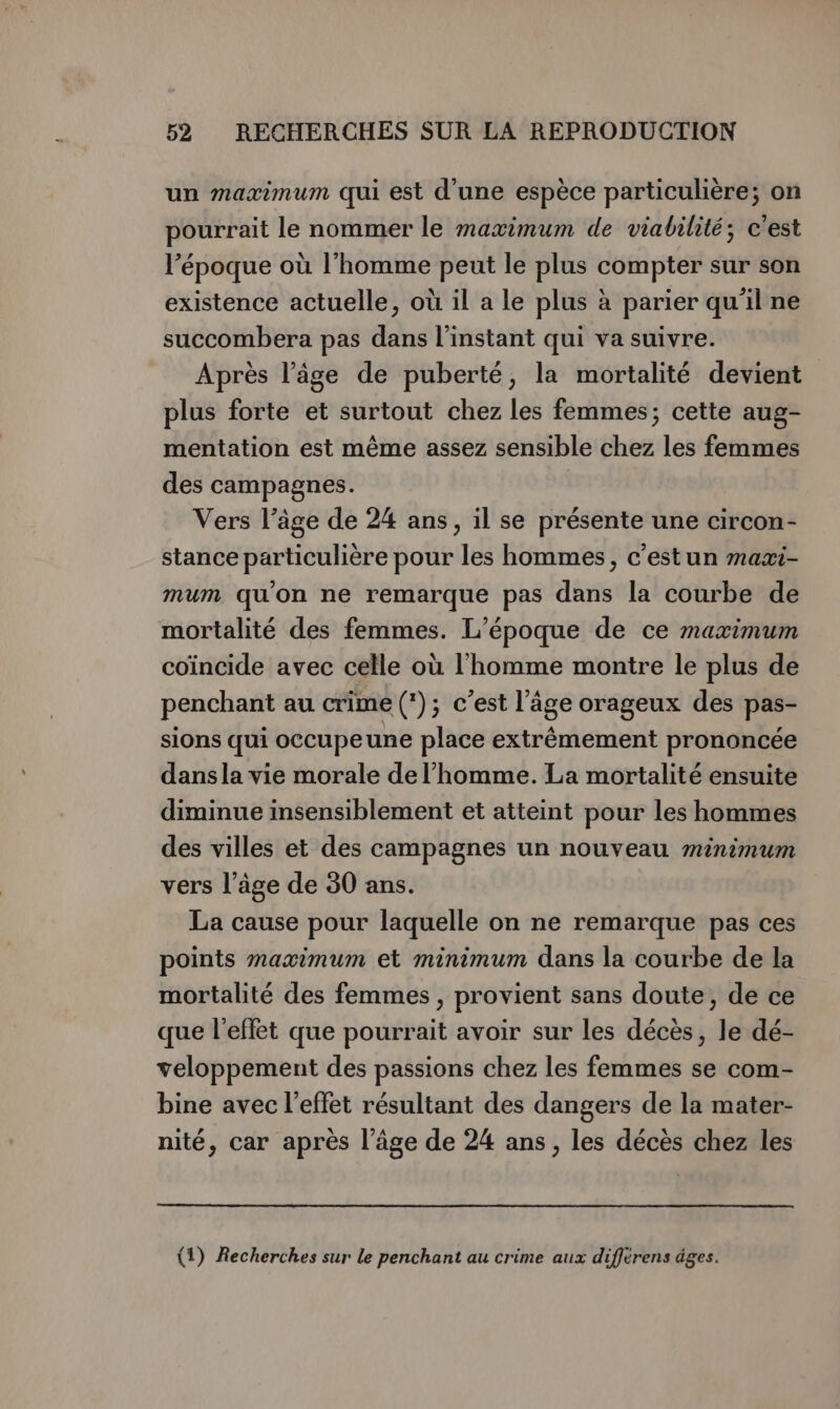 un maximum qui est d'une espèce particulière; on pourrait le nommer le maximum de viabilité; c'est l’époque où l’homme peut le plus compter sur son existence actuelle, où il a le plus à parier qu'il ne succombera pas dans l'instant qui va suivre. Après l’âge de puberté, la mortalité devient plus forte et surtout chez les femmes; cette aug- mentation est même assez sensible chez les femmes des campagnes. Vers l’âge de 24 ans, il se présente une circon- stance particulière pour les hommes, c'estun maæi- mum qu'on ne remarque pas dans la courbe de mortalité des femmes. L'époque de ce maximum coïncide avec celle où l'homme montre le plus de penchant au crime (*); c’est l’âge orageux des pas- sions qui occupeune place extrêmement prononcée dansla vie morale de l’homme. La mortalité ensuite diminue insensiblement et atteint pour les hommes des villes et des campagnes un nouveau minimum vers l’âge de 30 ans. La cause pour laquelle on ne remarque pas ces points maximum et minimum dans la courbe de la mortalité des femmes, provient sans doute, de ce que l'effet que pourrait avoir sur les décès, le dé- veloppement des passions chez les femmes se com- bine avec l'effet résultant des dangers de la mater- nité, car après l’âge de 24 ans, les décès chez les {1) Recherches sur le penchant au crime aux différens àges.