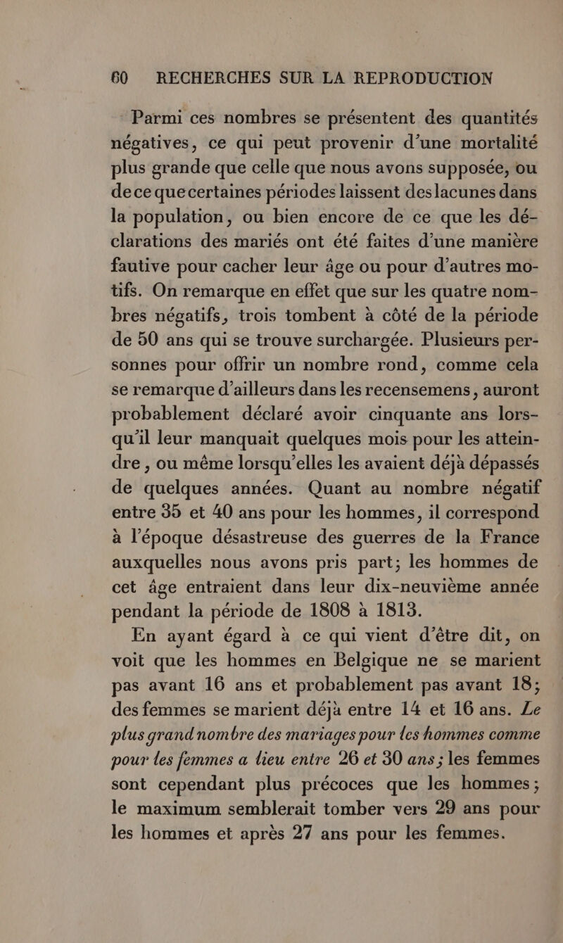 * Parmi ces nombres se présentent des quantités négatives, ce qui peut provenir d’une mortalité plus grande que celle que nous avons supposée, ou de ce que certaines périodes laissent deslacunes dans la population, ou bien encore de ce que les dé- clarations des mariés ont été faites d’une manière fautive pour cacher leur âge ou pour d’autres mo- tifs. On remarque en effet que sur les quatre nom- bres négatifs, trois tombent à côté de la période de 50 ans qui se trouve surchargée. Plusieurs per- sonnes pour offrir un nombre rond, comme cela se remarque d’ailleurs dans les recensemens, auront probablement déclaré avoir cinquante ans lors- qu'il leur manquait quelques mois pour les attein- dre , ou même lorsqu'elles les avaient déjà dépassés de quelques années. Quant au nombre négatif entre 395 et 40 ans pour les hommes, il correspond à l'époque désastreuse des guerres de la France auxquelles nous avons pris part; les hommes de cet âge entraient dans leur dix-neuvième année pendant la période de 1808 à 1813. En ayant égard à ce qui vient d’être dit, on voit que les hommes en Belgique ne se marient pas avant 16 ans et probablement pas avant 18; des femmes se marient déjà entre 14 et 16 ans. Ze plus grandnombre des mariages pour les hommes comme pour les femmes a lieu entre 26 et 30 ans ; les femmes sont cependant plus précoces que les hommes; le maximum semblerait tomber vers 29 ans pour les hommes et après 27 ans pour les femmes.