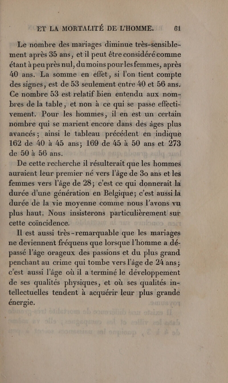 Le nombre des mariages diminue très-sensible- ment après 95 ans, et il peut être considéré comme étant à peu près nul, du moins pourles femmes, après 40 ans. La somme en effet, si l’on tient compte des signes, est de 53 seulement entre 40 et 56 ans. Ce nombre 53 est relatif bien entendu aux nom- bres de la table, et non à ce qui se passe effecti- vement. Pour les hommes, il en est un certain nombre qui se marient encore dans des âges plus avancés ; ainsi le tableau précédent en ‘indique 162 de 40 à 45 ans; 169 de 45 à 50 ans et 273 de 50 à 56 ans. De cette recherche il résulterait que les hommes auraient leur premier né vers l’âge de 80 ans et les femmes vers l’âge de 28; c’est ce qui donnerait la durée d’une génération en Belgique; c’est aussi la durée de la vie moyenne comme nous l’avons vu plus haut. Nous insisterons particulièrement sur cette coïncidence. Il est aussi très-remarquable que les mariages ne deviennent fréquens que lorsque l’homme a dé- passé l’âge orageux des passions et du plus grand penchant au crime qui tombe vers l’âge de 24 ans; c'est aussi l’âge où il a terminé le développement de ses qualités physiques, et où ses qualités in- tellectuelles tendent à acquérir leur plus grande énergie.