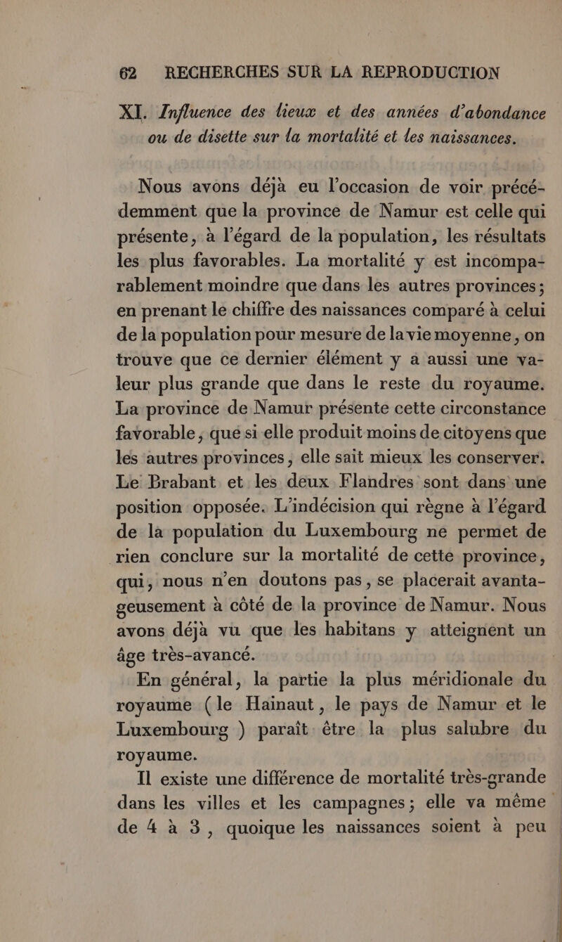 XI. Znfluence des lieux et des années d’abondance ou de disette sur la mortalité et les naissances. Nous avons déjà eu l’occasion de voir précé- demment que la province de Namur est celle qui présente, à l'égard de la population, les résultats les plus favorables. La mortalité y est incompa- rablement moindre que dans les autres provinces; en prenant le chiffre des naissances comparé à celui de la population pour mesure de laviemoyenne, on trouve que ce dernier élément y à aussi une va- leur plus grande que dans le reste du royaume. La province de Namur présente cette circonstance favorable , que si elle produit moins de citoyensque les autres provinces, elle sait mieux les conserver. Le Prabant et les deux Flandres sont dans une position opposée. L’indécision qui règne à l’égard de là population du Luxembourg ne permet de rien conclure sur la mortalité de cette province, qui, nous n'en doutons pas, se placerait avanta- geusement à côté de la province de Namur. Nous avons déjà vu que les habitans y atteignent un âge très-avancé. En général, la partie la plus méridionale du royaume (le Hainaut, le pays de Namur et le Luxembourg ) paraît être la plus salubre du royaume. Il existe une différence de mortalité très-grande de 4 à 3, quoique les naissances soient à peu