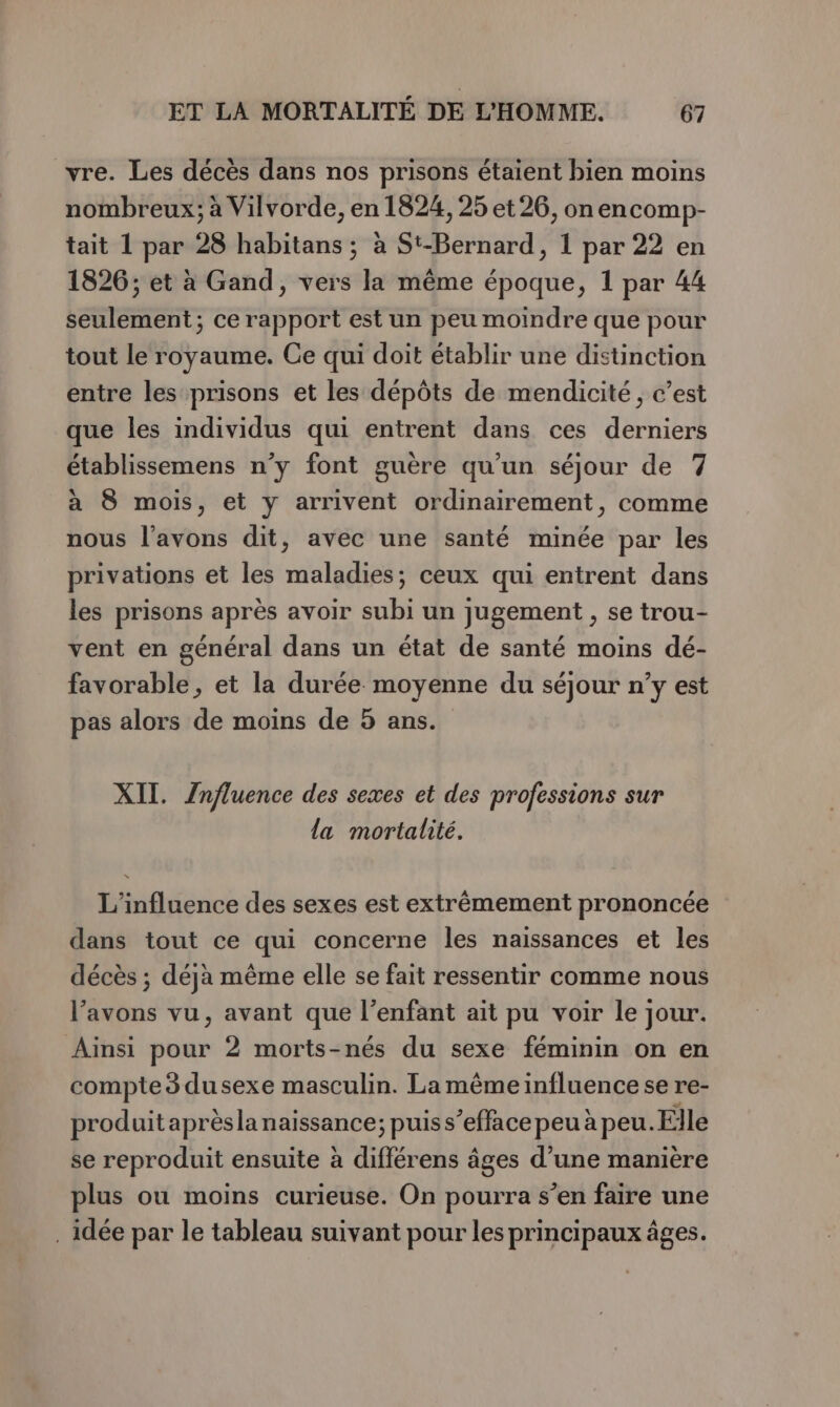 vre. Les décès dans nos prisons étaient bien moins nombreux; à Vilvorde, en 1824, 25 et 26, onencomp- tait 1 par 28 habitans ; à St-Bernard, 1 par 22 en 1826; et à Gand, vers la même époque, 1 par 44 seulement; ce rapport est un peu moindre que pour tout le royaume. Ce qui doit établir une distinction entre les prisons et les dépôts de mendicité, c’est que les individus qui entrent dans ces derniers établissemens n’y font guère qu’un séjour de 7 à 8 mois, et y arrivent ordinairement, comme nous l'avons dit, avec une santé minée par les privations et les maladies; ceux qui entrent dans les prisons après avoir subi un jugement , se trou- vent en général dans un état de santé moins dé- favorable, et la durée moyenne du séjour n’y est pas alors de moins de 5 ans. XII. Znfluence des sexes et des professions sur la mortalité. L'influence des sexes est extrêmement prononcée dans tout ce qui concerne les naissances et les décès ; déja même elle se fait ressentir comme nous l'avons vu, avant que l’enfant ait pu voir le jour. Ainsi pour 2 morts-nés du sexe féminin on en compte 3 dusexe masculin. La même influence se re- produit aprèsla naissance; puis s’efface peu à peu. Elle se reproduit ensuite à différens âges d’une manière plus ou moins curieuse. On pourra s’en faire une . idée par le tableau suivant pour les principaux âges.