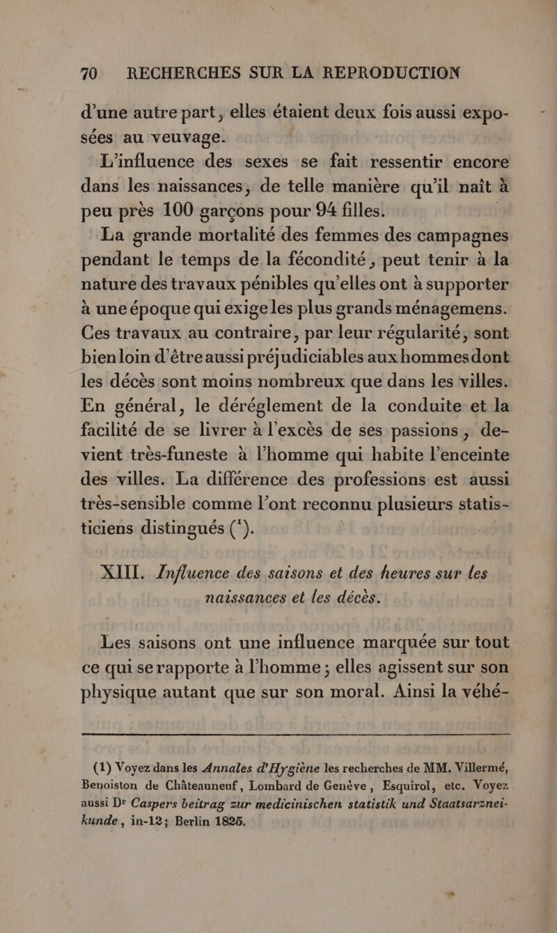 d’une autre part, elles étaient deux fois aussi expo- sées au veuvage. L'influence des sexes se fait ressentir encore dans les naissances, de telle manière qu’il naît a peu près 100 garçons pour 94 filles. La grande mortalité des femmes des campagnes pendant le temps de la fécondité , peut tenir à la nature des travaux pénibles qu'elles ont à supporter à une époque qui exige les plus grands ménagemens. Ces travaux au contraire, par leur régularité, sont bienloin d’être aussi préjudiciables aux hommesdont les décès sont moins nombreux que dans les villes. En général, le déréglement de la conduite et la facilité de se livrer à l'excès de ses passions ; de- vient très-funeste à l’homme qui habite l'enceinte des villes. La différence des professions est aussi très-sensible comme l’ont reconnu plusieurs statis- ticiens distingués (*). XIII. Influence des saisons et des heures sur Les naissances et les décés. Les saisons ont une influence marquée sur tout ce qui se rapporte à l’homme ; elles agissent sur son physique autant que sur son moral. Ainsi la véhé- (1) Voyez dans les Annales d'Hygiène les recherches de MM. Villermé, Benoiston de Châteauneuf, Lombard de Genève, Esquirol, etc. Voyez aussi Dr Caspers beitrag zur medicinischen statistik und Staatsarznei- kunde , in-12; Berlin 1825.