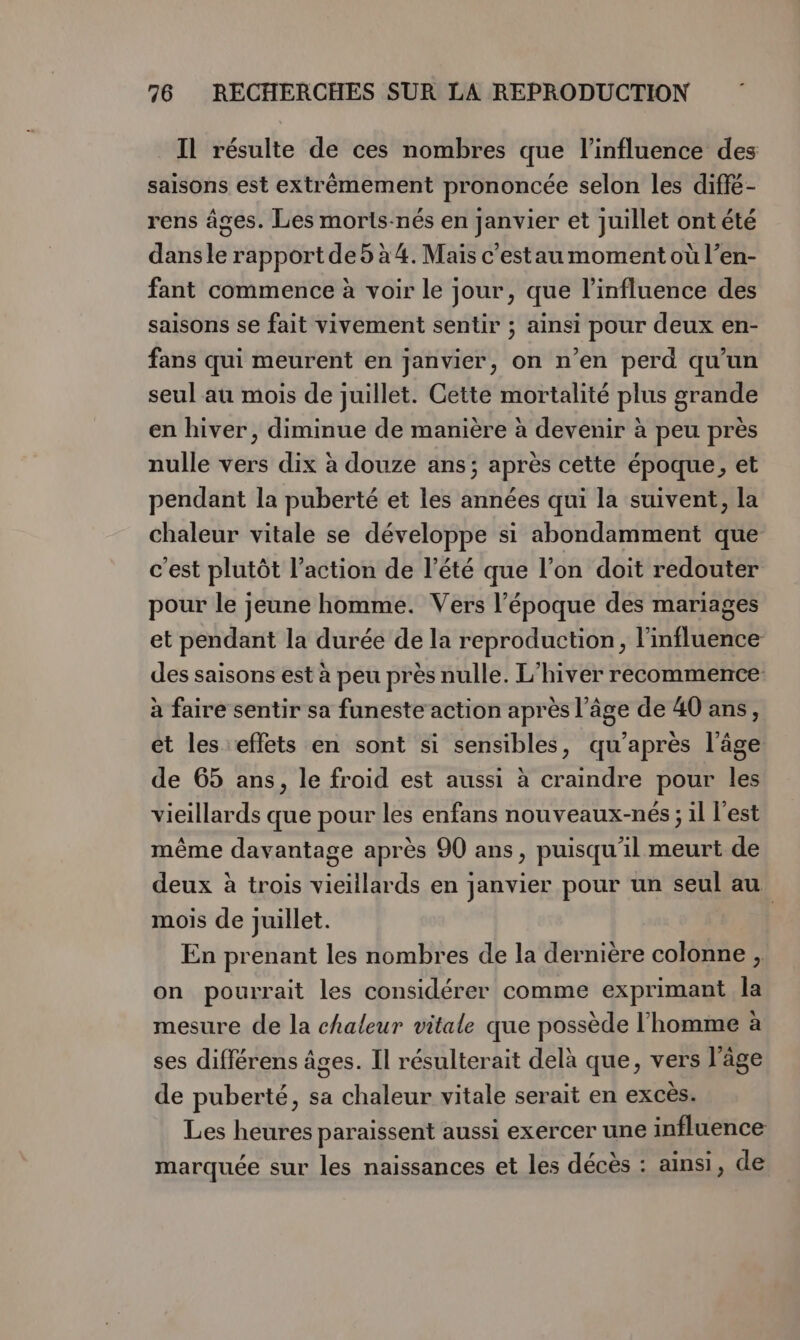 Il résulte de ces nombres que l'influence des saisons est extrêmement prononcée selon les diffé- rens âges. Les moris-nés en janvier et Juillet ont été dans le rapport de5 à 4. Mais c'estau moment où l’en- fant commence à voir le jour, que l'influence des saisons se fait vivement sentir ; ainsi pour deux en- fans qui meurent en janvier, on n’en perd qu'un seul au mois de juillet. Cette mortalité plus grande en hiver, diminue de manière à devenir à peu près nulle vers dix à douze ans; après cette époque, et pendant la puberté et les années qui la suivent, la chaleur vitale se développe si abondamment que c'est plutôt l’action de l'été que l’on doit redouter pour le jeune homme. Vers l’époque des mariages et pendant la durée de la reproduction, l'influence des saisons est à peu près nulle. L'hiver recommence à faire sentir sa funeste action après l’âge de 40 ans, et les effets en sont si sensibles, qu'après l’âge de 65 ans, le froid est aussi à craindre pour les vieillards que pour les enfans nouveaux-nés ; il l’est même davantage après 90 ans, puisqu'il meurt de deux à trois vieillards en janvier pour un seul au mois de juillet. En prenant les nombres de la dernière colonne , on pourrait les considérer comme exprimant la mesure de la chaleur vitale que possède l’homme à ses différens âges. Il résulterait delà que, vers l’âge de puberté, sa chaleur vitale serait en excès. Les heures paraissent aussi exercer une influence marquée sur les naissances et les décès : ainsi, de