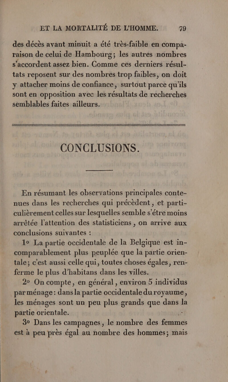 des décès avant minuit a été très-faible en compa- raison de celui de Hambourg; les autres nombres s’accordent assez bien. Comme ces derniers résul- tats reposent sur des nombres trop faibles, on doit y attacher moins de confiance, surtout parce qu'ils sont en opposition avec les résultats de recherches semblables faites ailleurs. CONCLUSIONS. En résumant les observations principales conte- nues dans les recherches qui précèdent, et parti- culièrement celles sur lesquelles semble s’étre moins arrêtée l'attention des statisticiens , on arrive aux conclusions suivantes : 1° La partie occidentale de la Belgique est in- comparablement plus peuplée que la partie orien- tale; c’est aussi celle qui, toutes choses égales, ren- ferme le plus d’habitans dans les villes. 2° On compte, en général , environ 5 individus par ménage: dans la partie occidentale du royaume, les ménages sont un peu plus grands que dans la partie idéales 39 Dans les campagnes, le nombre des ue est à peu près égal au nombre des hommes; mais