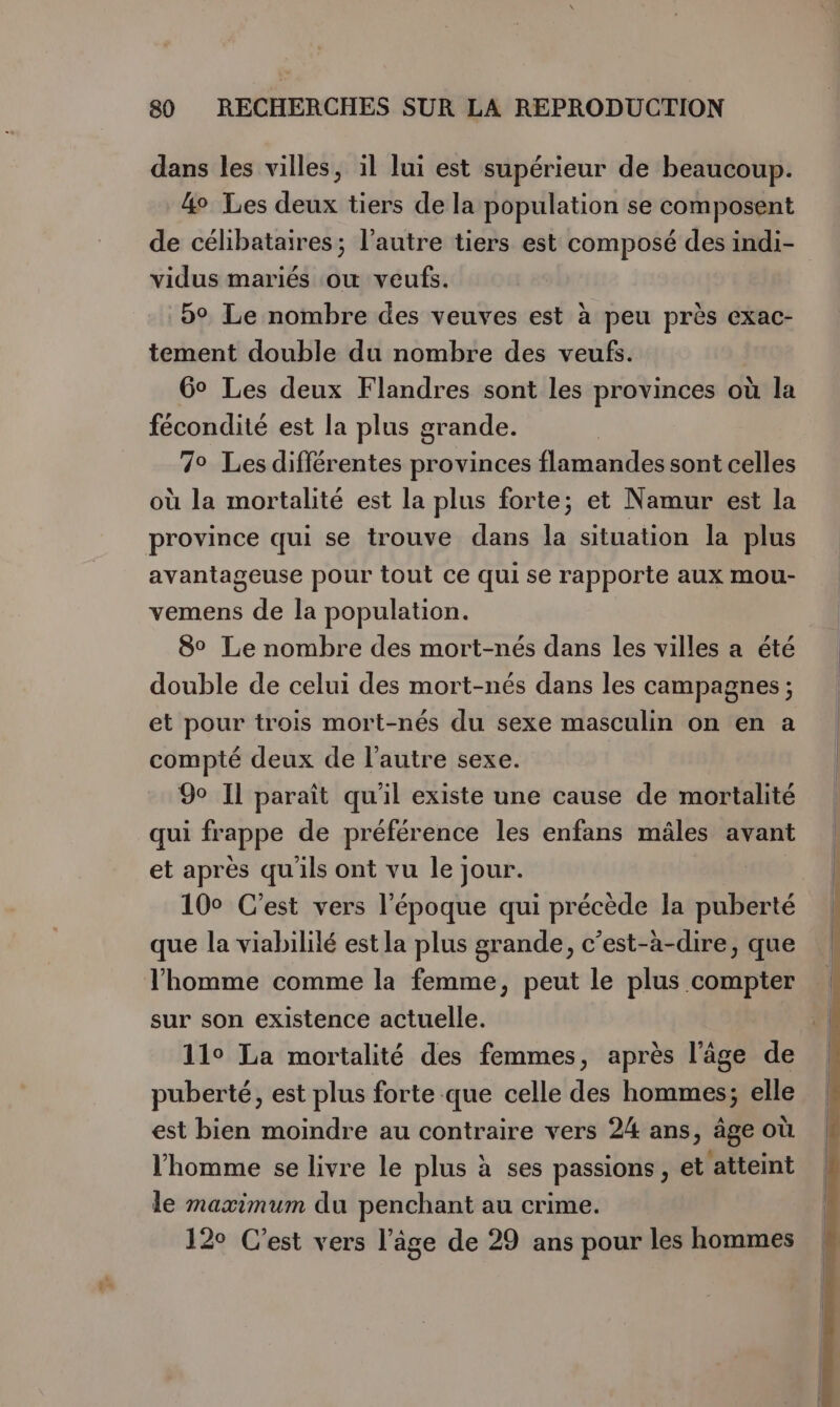 dans les villes, il lui est supérieur de beaucoup. 4o Les deux tiers de la population se composent de célibataires; l’autre tiers est composé des indi- vidus mariés ou veufs. 59 Le nombre des veuves est à peu près exac- tement double du nombre des veufs. 6° Les deux Flandres sont les provinces où la fécondité est la plus grande. 7° Les différentes provinces ARR sont celles où la mortalité est la plus forte; et Namur est la province qui se trouve dans vi situation la plus avantageuse pour tout ce qui se rapporte aux mou- vemens de la population. 8° Le nombre des mort-nés dans les villes a été double de celui des mort-nés dans les campagnes ; et pour trois mort-nés du sexe masculin on en a compté deux de l’autre sexe. 9o IL paraît qu'il existe une cause de mortalité qui frappe de préférence les enfans mâles avant et après qu'ils ont vu le jour. 100 C’est vers l’époque qui précède la puberté que la viabililé est la plus grande, c’est-à-dire, que l'homme comme la femme, peut le plus compter sur son existence actuelle. | 11° La mortalité des femmes, après l’âge de puberté, est plus forte que celle des hommes; elle est bien moindre au contraire vers 24 ans, âge où l’homme se livre le plus à ses passions , et atteint le maximum du penchant au crime. 120 C’est vers l’âge de 29 ans pour les hommes