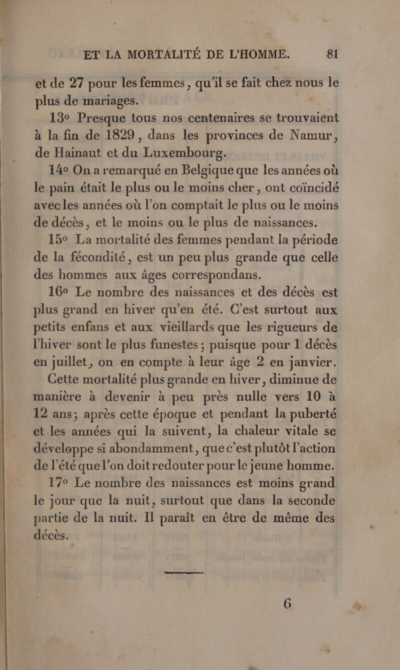 plus de mariages. 13° Presque tous nos centenaires se trouvaient à la fin de 1829, dans les provinces de Namur, de Hainaut et du Luxembourg. 14° On a remarqué en Belgique que les années où le pain était le plus ou le moins cher , ont coïncidé avec les années où l’on comptait le plus ou le moins de décès, et le moins ou le plus de naissances. 15° La mortalité des femmes pendant la période de la fécondité, est un peu plus grande que celle des hommes aux âges correspondans. 16° Le nombre des naissances et des décès est plus grand en hiver qu'en été. C’est surtout aux petits enfans et aux vieillards que les rigueurs de l'hiver sont le plus funestes ; puisque pour 1 décès en juillet, on en compte. à leur âge 2 en janvier. Cette mortalité plus grande en hiver, diminue de manière à devenir à peu près nulle vers 10 à 12 ans; après cette époque et pendant la puberté et les années qui la suivent, la chaleur vitale se développe si abondamment, que c'est plutôt l’action de l'été que l’on doit redouter pour le jeune homme. 17° Le nombre des naissances est moins grand le jour que la nuit, surtout que dans la seconde partie de la nuit. Il paraît en être de même des décès. pe