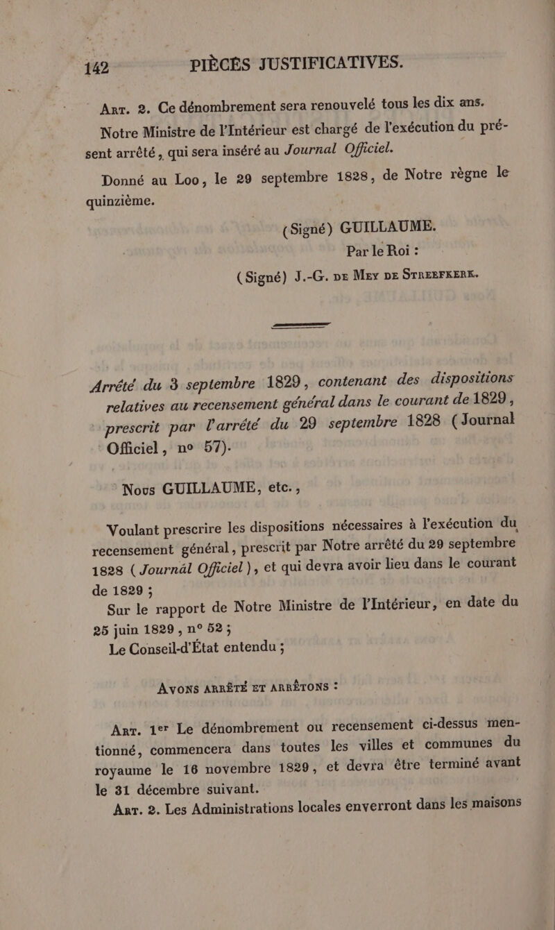 Arr. 2. Ce dénombrement sera renouvelé tous les dix ans. Notre Ministre de l'Intérieur est chargé de l'exécution du pré- sent arrêté, qui sera inséré au Journal Officiel. Donné au Loo, le 29 septembre 1828, de Notre règne le quinzième. (Signé) GUILLAUME. Par le Roi : (Signé) J.-G. DE M£ey DE STREEFKERK. Arrété du 3 septembre 1829, contenant des dispositions relatives au recensement général dans le courant de 1829, prescrit par l'arrêté du 29 septembre 1828 (Journal Officiel, no 57). Nous GUILLAUME, etc. , Voulant prescrire les dispositions nécessaires à l'exécution du recensement général, prescrit par Notre arrêté du 29 septembre 1828 ( Journäl Officiel ), et qui devra avoir lieu dans le courant de 1829 ; Sur le rapport de Notre Ministre de l'intérieur, en date du 25 juin 1829 , n° 52; Le Conseil-d’État entendu ; AVONS ARRÊTÉ ET ARRÊTONS : Arr. 1er Le dénombrement ou recensement ci-dessus men- tionné, commencera dans toutes les villes et communes du royaume le 16 novembre 1829, et devra être terminé avant le 31 décembre suivant. | Anr. 2. Les Administrations locales enverront dans les maisons