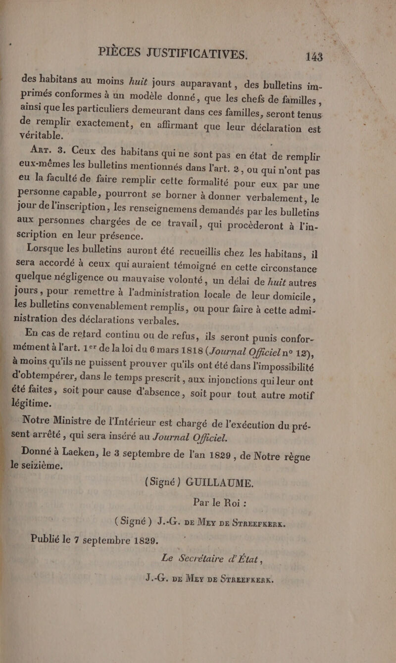 des habitans au moins huit jours auparavant, des bulletins im- primés conformes à un modèle donné, que les chefs de familles ; ainsi que les particuliers demeurant dans ces familles, seront tenus de remplir exactement, en aflirmant que leur déclaration est véritable. : Arr. 8. Ceux des habitans qui ne sont pas en état de remplir eux-mêmes les bulletins mentionnés dans l'art. 2, ou qui n’ont pas eu la faculté de faire remplir cette formalité Pour eux par une personne capable, pourront se borner à donner verbalement, le jour de l'inscription, les renseignemens demandés par les bulletins aux personnes chargées de ce travail, qui procèderont à l’in- scription en leur présence. Lorsque les bulletins auront été recueillis chez les habitans, il sera accordé à ceux qui auraient témoigné en cette circonstance quelque négligence ou mauvaise volonté » un délai de huit autres jours, pour remettre à l'administration locale de leur domicile, les bulletins convenablement remplis, ou pour faire à cette admi- nistration des déclarations verbales. En cas de retard continu ou de refus, ils seront punis confor- mément à l'art. 1er de la loi du 6 mars 1818 (Journal Officiel n° 12), à moins qu'ils ne puissent prouver qu'ils ont été dans l'impossibilité ; d’obtempérer, dans le temps prescrit , aux injonctions qui leur ont » été faites, soit pour cause d'absence, soit pour tout autre motif légitime. ARE TU Notre Ministre de l'Intérieur est chargé de l'exécution du pré- sent arrêté , qui sera inséré au Journal Officiel. Donné à Laeken, le 3 septembre de l’an 1829, de Notre règne le seizième. (Signé) GUILLAUME. Par le Roi : (Signé) J..G. ne Mev DE STREErKERK. Publié le 7 septembre 1829. | Le Secrétaire d État, J.-C. De Mev DE STREEFKERK.
