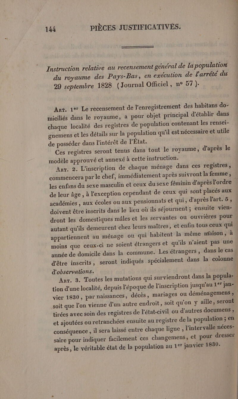Instruction relative au recensement général de la population du royaume des Pays-Bas, en exécution de larrété du 29 septembre 1828 (Journal Officiel, n° 57 ). Art. 1° Le recensement de l'enregistrement des habitans do- miciliés dans le royaume, a pour objet principal d'établir dans chaque localité des registres de population contenant les rensei- gnemens et les détails sur la population qu'il est nécessaire et utile de posséder dans l'intérêt de l'État. Ces registres seront tenus dans tout le royaume, d’après le modèle approuvé et annexé à cette instruction. Arr. 2. L'inscription de chaque ménage dans ces registres , commencera par le chef, immédiatement après suivront la femme , les enfans du sexe masculin et ceux du sexe féminin d’après l'ordre de leur âge , à l'exception cependant de ceux qui sont placés aux académies , aux écoles ou aux pensionnats et qui, d'après l'art. 5, doivent être inscrits dans le lieu où ils séjournent ; ensuite vien- dront les domestiques mâles et les servantes ou ouvrières pour autant qu'ils demeurent chez leurs maîtres, et enfin tous ceux qui appartiennent au ménage où qui habitent la même nfaison, à moins que ceux-ci ne soient étrangers et qu'ils n’aient pas une année de domicile dans la commune. Les étrangers , dans le cas d'être inscrits, seront indiqués spécialement dans la colonne d'observations. | Arr. 3. Toutes les mutations qui surviendront dans la popula- tion d’une localité, depuis l'époque de l'inscription jusqu'au 1°* jan- vier 1830, par naissances, décès, mariages ou déménagemens ; soit que l’on vienne d'un autre endroit, soit qu'on y aille, seront tirées avec soin des registres de l'état-civil ou d'autres documens ; et ajoutées ou retranchées ensuite au registre de la population ; en conséquence , il sera laissé entre chaque ligne , l'intervalle néces- saire pour indiquer facilement ces changemens, et pour dresser après, le véritable état de la population au 1°* janvier 1830.