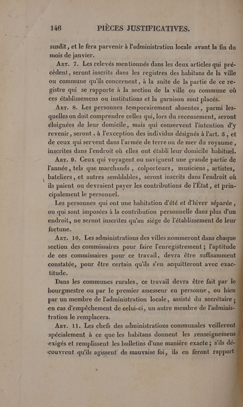 susdit , et le fera parvenir à l'administration locale avant la fin du mois de janvier. Arr. 7. Les relevés mentionnés dans les deux articles qui pré- cèdent, seront inscrits dans les registres des habitans de la ville ou commune qu'ils concernent , à la suite de la partie de ce re- gistre qui se rapporte à la section de la ville ou commune où ces établissemens ou institutions et la garnison sont placés. Arr. 8. Les personnes temporairement absentes, parmi les- quelles on doit comprendre celles qui, lors du recensement, seront éloignées de leur domicile, mais qui conservent l'intention d'y revenir, seront , à l'exception des individus désignés à l’art. 5 , et de ceux qui servent dans l’armée de terre ou de mer du royaume, inscrites dans l'endroit où elles ont établi leur domicile habituel, Art. 9. Ceux qui voyagent ou naviguent une grande partie de l'année , tels que marchands , colporteurs, musiciens , artistes, bateliers , et autres semblables, seront inscrits dans l'endroit où ils paient ou devraient payer les contributions de l'État , et prin- cipalement le personnel. | Les personnes qui ont une habitation d'été et d'hiver séparée,  ou qui sont imposées à la contribution personnelle dans plus d’un endroit, ne seront inscrites qu'au siége de l'établissement de leur fortune. Arr. 10. Les administrations des villes nommeront dans chaque section des commissaires pour faire l'enregistrement ; l'aptitude de ces commissaires pour ce travail, devra être suflisamment constatée, pour être certain qu’ils s’en acquitteront avec exac- titude. Dans les communes rurales, ce travail devra être fait par le bourgmestre ou par le premier assesseur en personne, ou bien par un membre de l'administration locale, assisté du secrétaire ; | en cas d'empêchement de celui-ci, un autre membre de l'adminis- tration le remplacera. Arr. 11. Les chefs des administrations communales veilleront, spécialement à ce que les habitans donnent les renseignemens exigés et remplissent les bulletins d'une manière exacte ; s'ils dé- &lt;ouvrent qu'ils agissent de mauvaise foi, ils en feront rapport