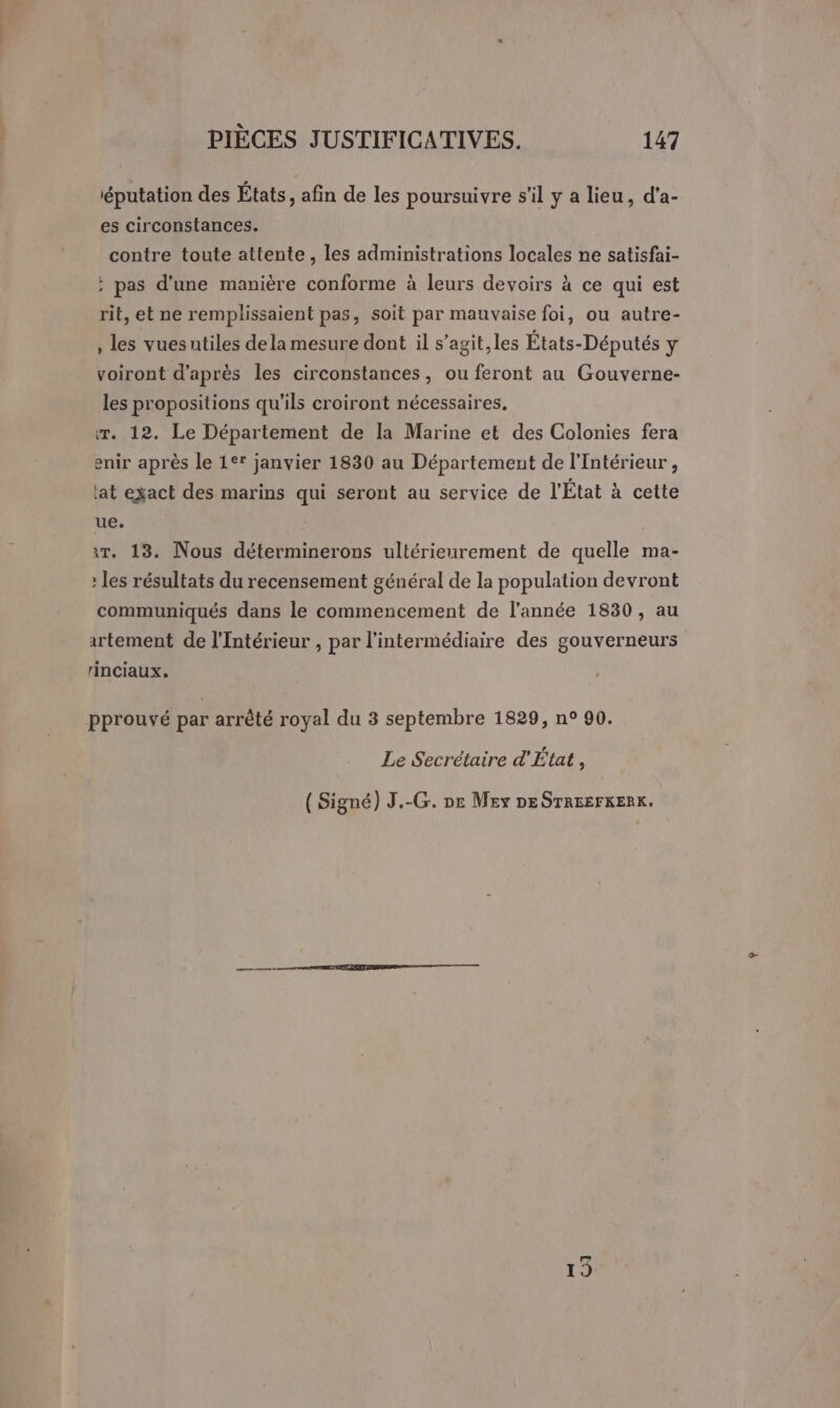 iéputation des États, afin de les poursuivre s’il y a lieu, d'a- es circonstances. contre toute attente, les administrations locales ne satisfai- ; pas d’une manière conforme à leurs devoirs à ce qui est rit, et ne remplissaient pas, soit par mauvaise foi, ou autre- , les vuesutiles dela mesure dont il s’agit,les États-Députés y voiront d’après les circonstances, ou feront au Gouverne- les propositions qu’ils croiront nécessaires, r. 12. Le Département de la Marine et des Colonies fera enir après le 1°* janvier 1830 au Département de l'Intérieur, lat exact des marins qui seront au service de l'État à cette ue. «Tr. 13. Nous déterminerons ultérieurement de quelle ma- : les résultats du recensement général de la population devront communiqués dans le commencement de l’année 1830, au artement de l'Intérieur , par l'intermédiaire des gouverneurs rinciaux. pprouvé par arrêté royal du 3 septembre 1829, n° 90. Le Secrétaire d'État,