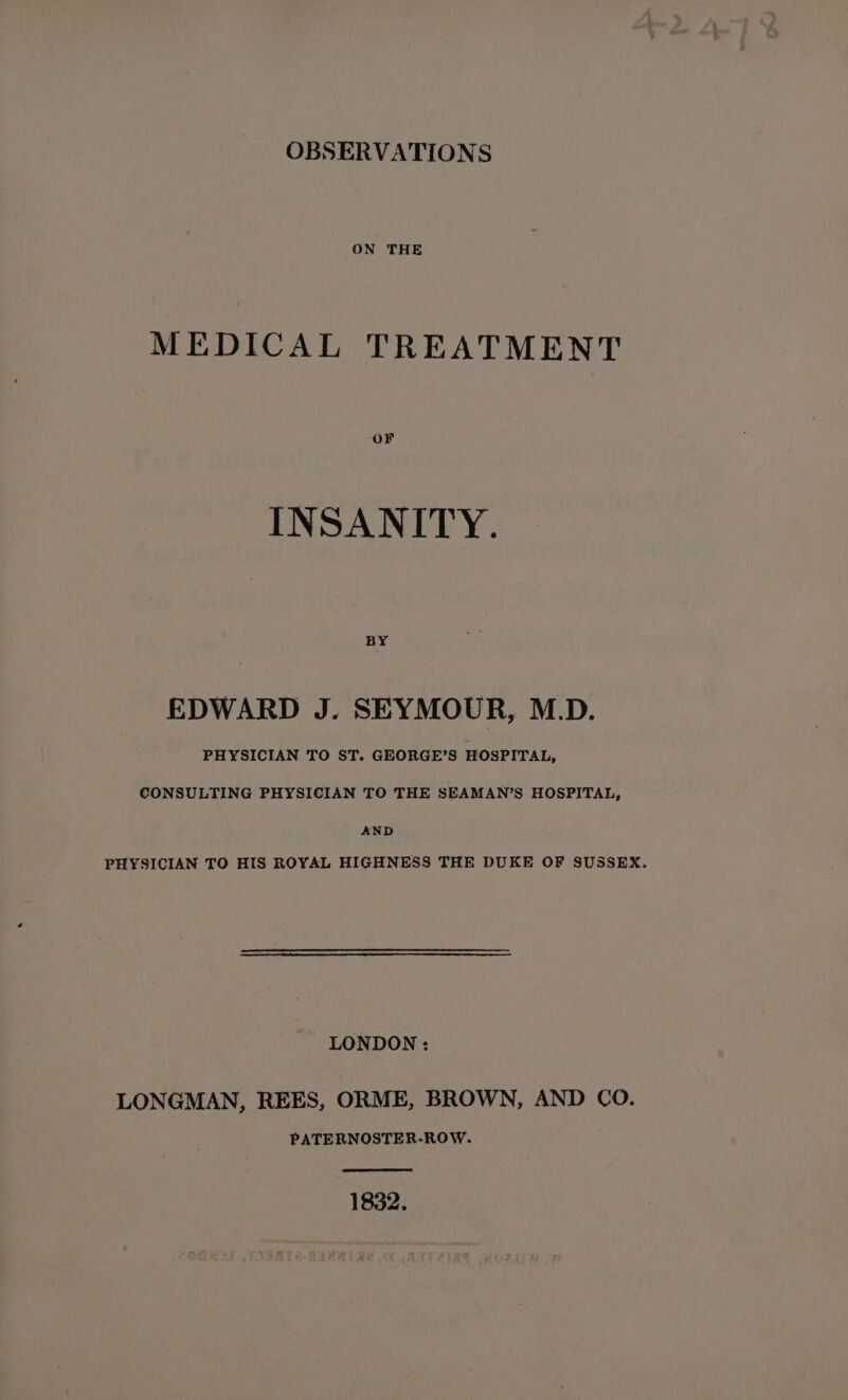 OBSERVATIONS ON THE MEDICAL TREATMENT OF INSANITY. BY EDWARD J. SEYMOUR, M.D. PHYSICIAN TO ST. GEORGE’S HOSPITAL, CONSULTING PHYSICIAN TO THE SEAMAN’S HOSPITAL, AND PHYSICIAN TO HIS ROYAL HIGHNESS THE DUKE OF SUSSEX. LONDON : LONGMAN, REES, ORME, BROWN, AND CO. PATERNOSTER-ROW. 1832.