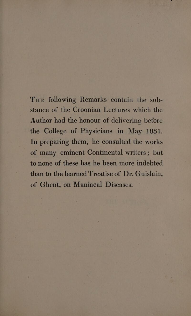 Tue following Remarks contain the sub- stance of the Croonian Lectures which the Author had the honour of delivering before the College of Physicians in May 1831. In preparing them, he consulted the works of many eminent Continental writers ; but to none of these has he been more indebted than to the learned Treatise of Dr. Guislain, of Ghent, on Maniacal Diseases.