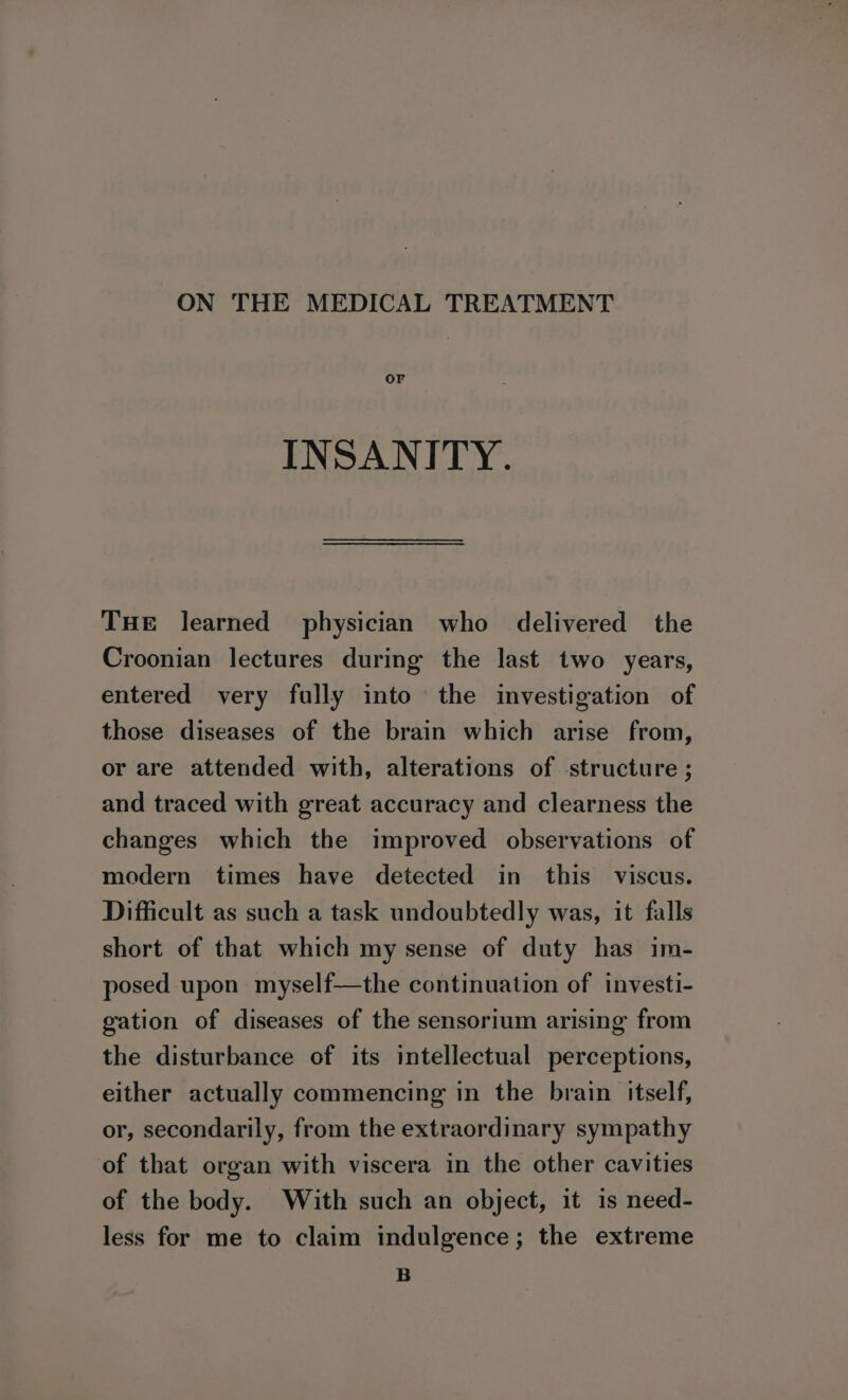 ON THE MEDICAL TREATMENT OF INSANITY. THe learned physician who delivered the Croonian lectures during the last two years, entered very fully into the investigation of those diseases of the brain which arise from, or are attended with, alterations of structure ; and traced with great accuracy and clearness the changes which the improved observations of modern times have detected in this viscus. Difficult as such a task undoubtedly was, it falls short of that which my sense of duty has im- posed upon myself—the continuation of investi- gation of diseases of the sensorium arising from the disturbance of its intellectual perceptions, either actually commencing in the brain itself, or, secondarily, from the extraordinary sympathy of that organ with viscera in the other cavities of the body. With such an object, it is need- less for me to claim indulgence; the extreme B