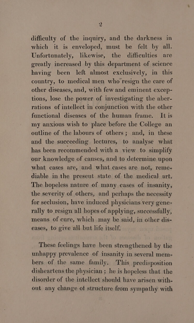 difficulty of the inquiry, and the darkness in which it is enveloped, must be felt by all. Unfortunately, likewise, the difficulties are greatly increased by this department of science having been left almost exclusively, in this country, to medical men who resign the care of other diseases, and, with few and eminent excep- tions, lose the power of investigating the aber- rations of intellect in conjunction with the other functional diseases of the human frame. It is my anxious wish to place before the College an outline of the labours of others; and, in these and the succeeding lectures, to analyse what has been recommended with a view to simplify our knowledge of causes, and to determine upon what cases are, and what cases are not, reme- diable in the preseut state of the medica] art. The hopeless nature of many cases of insanity, the severity of others, and perhaps the necessity for seclusion, have induced physicians very gene- rally to resign all hopes of applying, successfully, means of cure, which may be said, in other dis- eases, to give all but life itself. These feelings have been strengthened by the unhappy prevalence of insanity in several mem- bers of the same family. This predisposition disheartens the physician ; he is hopeless that the disorder of the intellect should have arisen with- out any change of structure from sympathy with