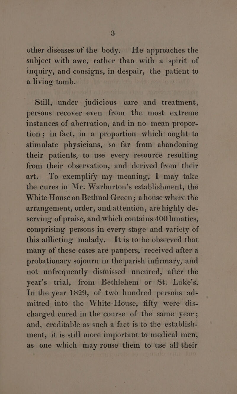 other diseases of the body. He approaches the subject with awe, rather than with a spirit of Inquiry, and consigns, in despair, the patient to a living tomb. Stull, under judicious care and treatment, persons recover even from the most extreme instances of aberration, and in no mean propor- tion; in fact, in a proportion which ought. to stimulate physicians, so far from abandoning their patients, to use every resource resulting from their observation, and derived from their art. To exemplify my meaning, I may take the cures in Mr. Warburton’s establishment, the White House on Bethnal Green; a house where the arrangement, order, and attention, are highly de- serving of praise, and which contains 400 lunatics, comprising persons in every stage and variety of this afflicting malady. It is to be observed that many of these cases are paupers, received after a probationary sojourn in the parish infirmary, and not unfrequently dismissed uncured, after the year’s trial, from Bethlehem or St. Luke’s. In the year 1829, of two hundred persons ad- mitted into the White-House, fifty were dis- charged cured in the course of the same year ; and, creditable as such a fact is to the establish- ment, it is still more important to medical men, as one which may rouse them to use all their