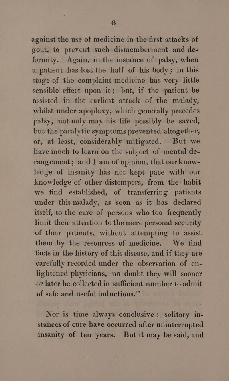 against the use of medicine in the first attacks of gout, to prevent such dismemberment and de- formity. Again, in the instance of palsy, when a patient has lost the half of his body; in this stage of the complaint medicine has very little sensible effect upon it; but, if the patient be assisted. in the earliest attack of the malady, whilst under apoplexy, which generally precedes palsy, not only may his life possibly be saved, but the paralytic symptoms prevented altogether, or, at least, considerably mitigated. But we have much to learn on the subject of mental de- rangement; and I am of opinion, that our know- ledge of insanity has not kept pace with our knowledge of other distempers, from the habit we find established, of transferring patients under this malady, as soon as it has declared itself, to the care of persons who too frequently limit their attention to the mere personal security of their patients, without attempting to assist them by the resources of medicine. We find facts in the history of this disease, and if they are | carefully recorded under the observation of en- lightened physicians, no doubt they will sooner or later be collected in sufficient number to admit of safe and useful inductions.”’ Nor is time always conclusive : solitary in- stances of cure have occurred after uninterrupted insanity of ten years. But it may be said, and