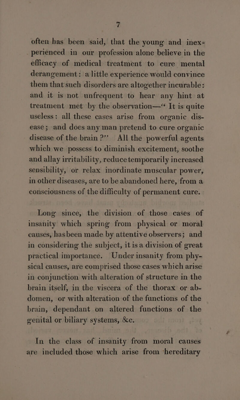 often has been said, that the young and inex- _perienced in our profession alone believe in the efficacy of medical treatment to cure mental derangement: a little experience would convince them that such disorders are altogether incurable: and it is not unfrequent to hear any hint at treatment met by the observation—“ It is quite useless: all these cases arise from organic dis- ease ; and does any man pretend to cure organic disease of the brain ?’”’ All the powerful agents which we possess to diminish excitement, soothe and allay irritability, reduce temporarily increased sensibility, or relax inordinate muscular power, in other diseases, are to be abandoned here, from a consciousness of the difficulty of permanent cure. Long since, the division of those cases of insanity which spring from physical or moral causes, hasbeen made by attentive observers; and in considering the subject, it isa division of great practical importance. Under insanity from phy- sical causes, are comprised those cases which arise in conjunction with alteration of structure in the brain itself, in the viscera of the thorax or ab- domen, or with alteration of the functions of the brain, dependant on altered functions of the genital or biliary systems, &amp;c. In the class of insanity from moral causes are included those which arise from ‘hereditary