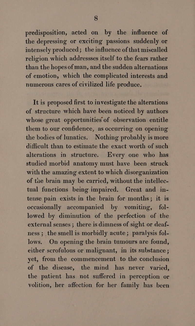 predisposition, acted on by the influence of the depressing or exciting passions suddenly or intensely produced; the influence of that miscalled religion which addressses itself to the fears rather than the hopes of man, and the sudden alternations of emotion, which the complicated interests and numerous cares of civilized life produce. It is proposed first to investigate the alterations of structure which have been noticed by authors whose great opportunities of observation entitle them to our confidence, as occurring on opening the bodies of lunatics. Nothing probably is more difficult than to estimate the exact worth of such alterations in structure. Every one who has studied morbid anatomy must have been struck with the amazing extent to which disorganization of tne brain may be carried, without the intellec- tual functions being impaired. Great and in- tense pain exists in the brain for months; it is occasionally accompanied by vomiting, fol- lowed by diminution of the perfection of the external senses ; there is dimness of sight or deaf- ness ;_ the smell is morbidly acute; paralysis fol- lows. On opening the brain tumours are found, either scrofulous or malignant, in its substance ; yet, from the commencement to the conclusion of the disease, the mind has never varied, the patient has not suffered in perception or volition, her affection for her family has been