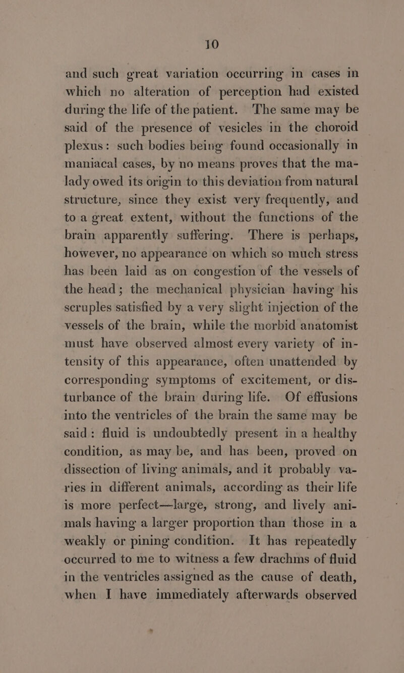 and such great variation occurring in cases in which no alteration of perception had existed during the life of the patient. 'The same may be said of the presence of vesicles in the choroid plexus: such bodies being found occasionally in maniacal cases, by no means proves that the ma- lady owed its origin to this deviation from natural structure, since they exist very frequently, and to a great extent, without the functions of the brain apparently suffering. There is perhaps, however, no appearance on which so much stress has been laid as on congestion of the vessels of the head; the mechanical physician having his scruples satisfied by a very slight injection of the vessels of the brain, while the morbid anatomist must have observed almost every variety of in- tensity of this appearance, often unattended by corresponding symptoms of excitement, or dis- turbance of the brain during life. Of effusions into the ventricles of the brain the same may be said: fluid is undoubtedly present in a healthy condition, as may be, and has been, proved on dissection of living animals, and it probably va- ries in different animals, according as their life is more perfect—large, strong, and lively ani- mals having a larger proportion than those in a weakly or pining condition. It has repeatedly — occurred to me to witness a few drachms of fluid in the ventricles assigned as the cause of death, when I have immediately afterwards observed