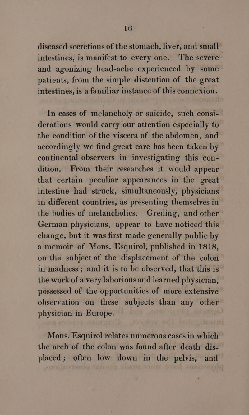 diseased secretions of the stomach, liver, and small intestines, is manifest to every one. The severe and agonizing head-ache experienced by some patients, from the simple distention of the great intestines, is a familiar instance of this connexion. In cases of melancholy or suicide, such consi- derations would carry our attention especially to the condition of the viscera of the abdomen, and accordingly we find great care has been taken by continental observers in investigating this con- dition. From their researches it would appear that certain peculiar appearances in the great intestine had struck, simultaneously, physicians in different countries, as presenting themselves in the bodies of melancholics. Greding, and other | German physicians, appear to have noticed this change, but it was first made generally public by a memoir of Mons. Esquirol, published in 1818, on the subject of the displacement of the colon in madness; and it is to be observed, that this is the work of a very laborious and learned physician, possessed of the opportunities of more extensive observation on these subjects than any other physician in Europe. Mons. Esquirol relates numerous cases in which the arch of the colon was found after death dis- placed ; often low down in the pelvis, and