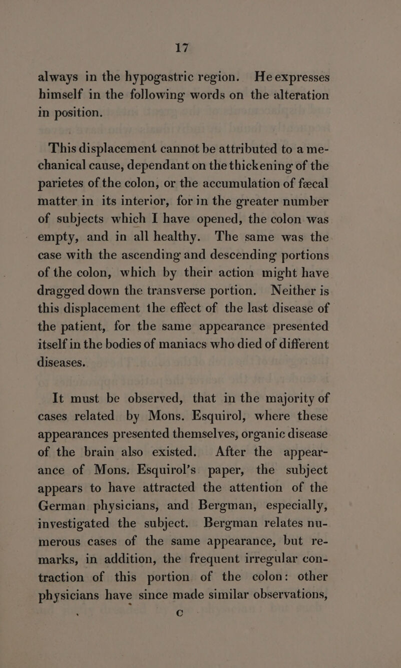 always in the hypogastric region. He expresses himself in the following words on the alteration in position. This displacement cannot be attributed to a me- chanical cause, dependant on the thickening of the parietes of the colon, or the accumulation of fecal matter in its interior, for in the greater number of subjects which I have opened, the colon was empty, and in all healthy. The same was the case with the ascending and descending portions of the colon, which by their action might have dragged down the transverse portion. Neither is this displacement the effect of the last disease of the patient, for the same appearance presented itself in the bodies of maniacs who died of different diseases. It must be observed, that in the majority of cases related by Mons. Esquirol, where these appearances presented themselves, organic disease of the brain also existed. After the appear- ance of Mons. Esquirol’s. paper, the subject appears to have attracted the attention of the German physicians, and Bergman, especially, investigated the subject. Bergman relates nu- merous cases of the same appearance, but re- marks, in addition, the frequent irregular con- traction of this portion of the colon: other physicians have since made similar observations, c