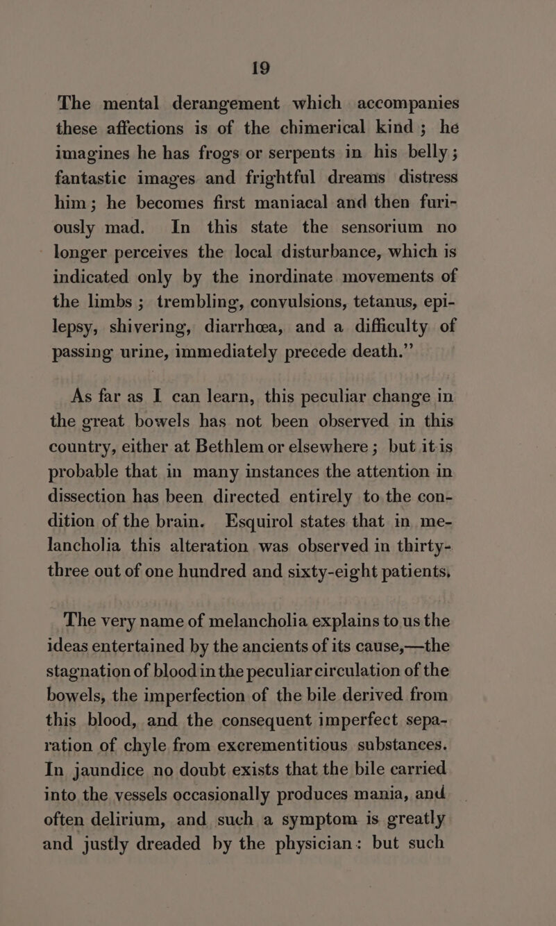 The mental derangement which accompanies these affections is of the chimerical kind; he imagines he has frogs or serpents in his belly ; fantastic images and frightful dreams distress him; he becomes first maniacal and then furi- ously mad. In this state the sensorium no longer perceives the local disturbance, which is indicated only by the inordinate movements of the limbs ; trembling, convulsions, tetanus, epi- lepsy, shivering, diarrhea, and a difficulty of passing urine, immediately precede death.” As far as I can learn, this peculiar change in the great bowels has not been observed in this country, either at Bethlem or elsewhere ;_ but it-is probable that in many instances the attention in dissection has been directed entirely to the con- dition of the brain. Esquirol states that in me- lancholia this alteration was observed in thirty- three out of one hundred and sixty-eight patients, The very name of melancholia explains to us the ideas entertained by the ancients of its cause,—the stagnation of blood in the peculiar circulation of the bowels, the imperfection of the bile derived from this blood, and the consequent imperfect sepa- ration of chyle from excrementitious substances. In jaundice no doubt exists that the bile carried into the vessels occasionally produces mania, and often delirium, and such a symptom is greatly and justly dreaded by the physician: but such