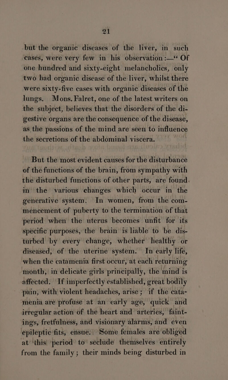 -but the organic diseases of the liver, in such cases, were very few in his observation :—‘“ Of one hundred and sixty-eight melancholics, only two had organic disease of the liver, whilst there were sixty-five cases with organic diseases of the lungs. Mons. Falret, one of the latest writers on the subject, believes that the disorders of the di- gestive organs are the consequence of the disease, as the passions of the mind are seen to sie Malt the secretions of the abdominal viscera. But the most evident causes for the disturbance of the functions of the brain, from sympathy with the disturbed functions of other parts, are found. in the various changes which occur in the generative system. In women, from the com- mencement of puberty to the termination of that period when the uterus becomes unfit for its specific purposes, the brain is liable to be dis- turbed by every change, whether healthy or diseased, of the uterine system. In early life, when the catamenia first occur, at each returning month, in delicate girls principally, the mind is affected. If imperfectly established, great bodily pain, with violent headaches, arise; if the cata- menia are profuse at an early age, quick and irregular action of the heart and arteries, faint- ing’s, fretfulness, and visionary alarms, and even epileptic fits, ensue. Some females are obliged at ‘this ~period to seclude themselves entirely from the family ; their minds being disturbed in