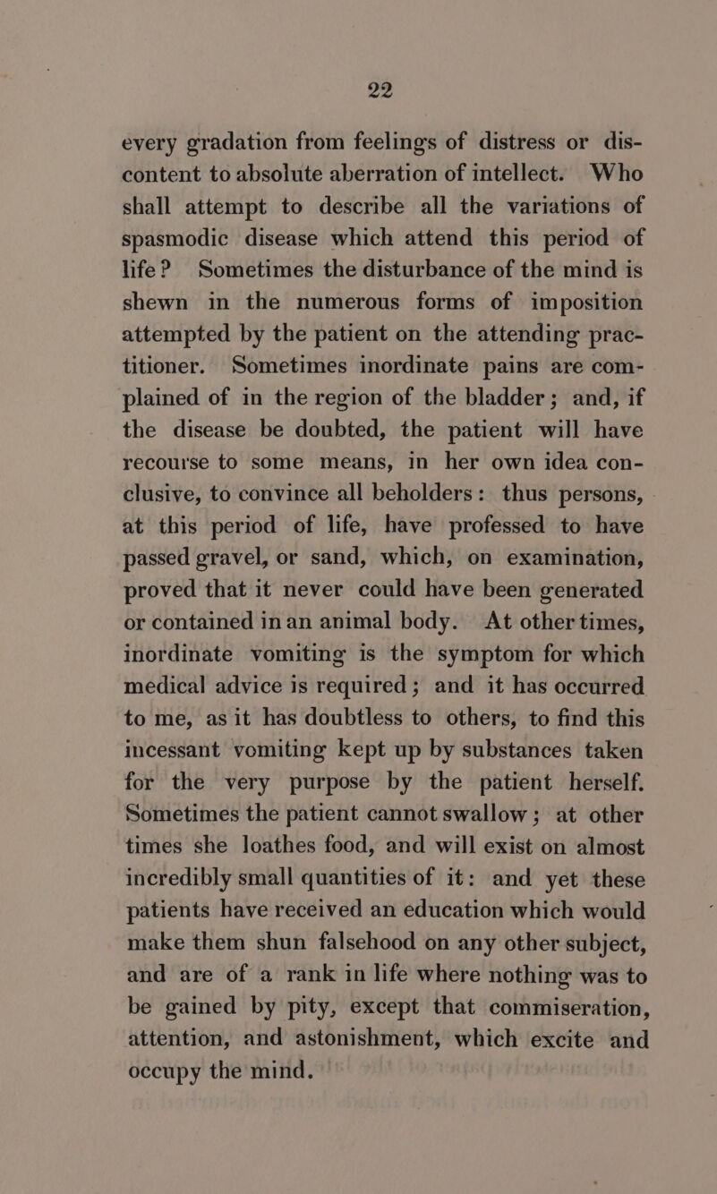 every gradation from feelings of distress or dis- content to absolute aberration of intellect. Who shall attempt to describe all the variations of spasmodic disease which attend this period of life? Sometimes the disturbance of the mind is shewn in the numerous forms of imposition attempted by the patient on the attending prac- titioner. Sometimes inordinate pains are com- plained of in the region of the bladder; and, if the disease be doubted, the patient will have recourse to some means, in her own idea con- clusive, to convince all beholders: thus persons, | at this period of life, have professed to have passed gravel, or sand, which, on examination, proved that it never could have been generated or contained inan animal body. At other times, inordinate vomiting is the symptom for which medical advice is required; and it has occurred to me, as it has doubtless to others, to find this incessant vomiting kept up by substances taken for the very purpose by the patient herself. Sometimes the patient cannot swallow; at other times she loathes food, and will exist on almost incredibly small quantities of it: and yet these patients have received an education which would make them shun falsehood on any other subject, and are of a rank in life where nothing was to be gained by pity, except that commiseration, attention, and astonishment, which excite and occupy the mind.