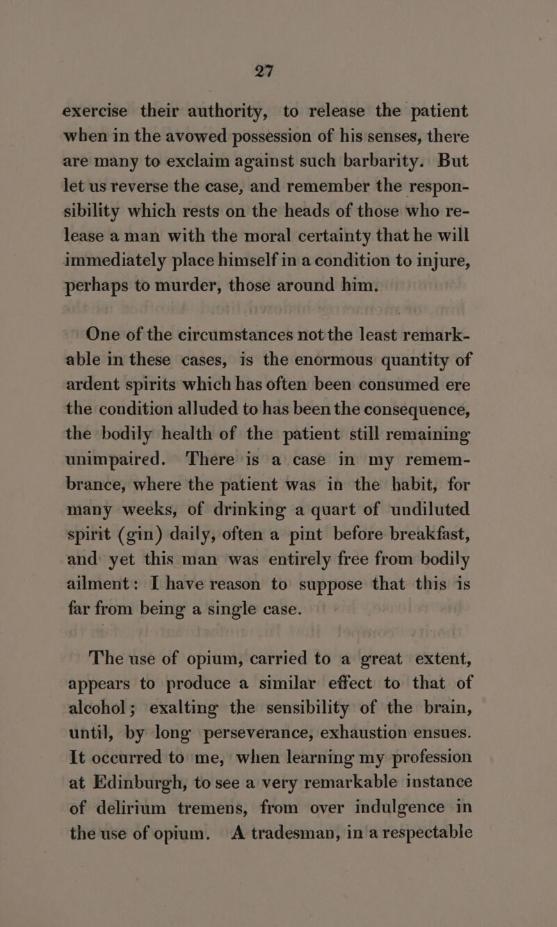 exercise their authority, to release the patient when in the avowed possession of his senses, there are many to exclaim against such barbarity. But let us reverse the case, and remember the respon- sibility which rests on the heads of those who re- lease a man with the moral certainty that he will immediately place himself in a condition to injure, perhaps to murder, those around him. One of the circumstances not the least remark- able in these cases, is the enormous quantity of ardent spirits which has often been consumed ere the condition alluded to has been the consequence, the bodily health of the patient still remaining unimpaired. There is a.case in my remem- brance, where the patient was in the habit, for many weeks, of drinking a quart of undiluted spirit (gin) daily, often a pint before breakfast, and yet this man was entirely free from bodily ailment: I have reason to suppose that this is far from being a single case. The use of opium, carried to a great extent, appears to produce a similar effect to that of alcohol; exalting the sensibility of the brain, until, by long perseverance, exhaustion ensues. It occurred to me, when learning my profession at Edinburgh, to see a very remarkable instance of delirium tremens, from over indulgence in the use of opium. A tradesman, in a respectable