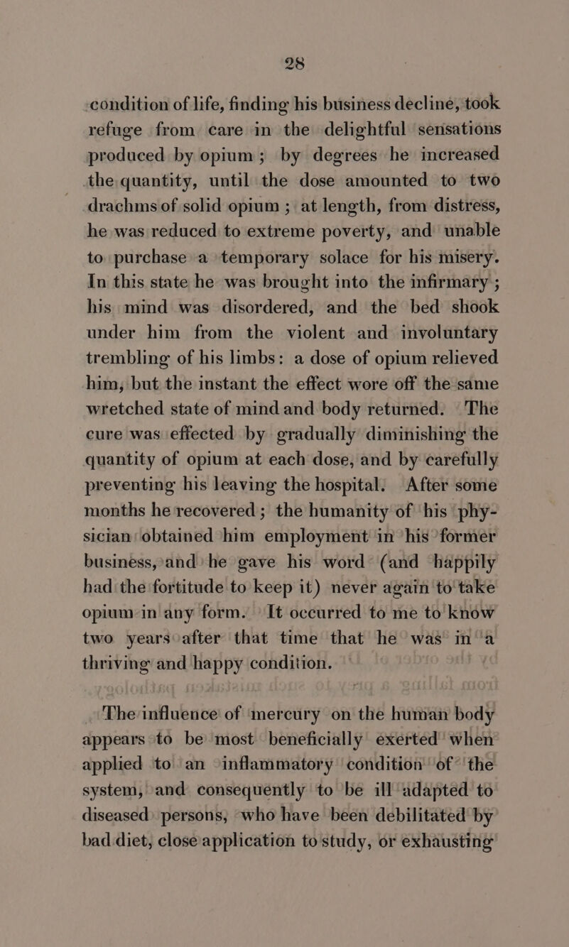 -condition of life, finding his business decline, took refuge from care in the delightful sensations produced by opium; by degrees he increased the quantity, until the dose amounted to two drachms of solid opium ; at length, from distress, he was reduced to extreme poverty, and unable to purchase a temporary solace for his misery. In this state he was brought into the infirmary ; his mind was disordered, and the bed shook under him from the violent and involuntary trembling of his limbs: a dose of opium relieved him, but the instant the effect wore off the same wretched state of mind and body returned. The cure was effected by gradually diminishing the quantity of opium at each dose, and by carefully preventing his leaving the hospital. After some months he recovered ; the humanity of ‘his ‘phy- sician obtained him employment in ‘his ‘former business, and’ he gave his word (and happily had the fortitude to keep it) never again to'take opium in any form. It occurred to me to know two years after that time that he was ina thriving and happy condition. . The influence of ‘mercury on the human body appears ‘to be most beneficially exerted’ when applied to an inflammatory condition ‘of’ ' the system, and consequently to be ill adapted to diseased) persons, who have been debilitated by bad diet, close application to study, or exhausting