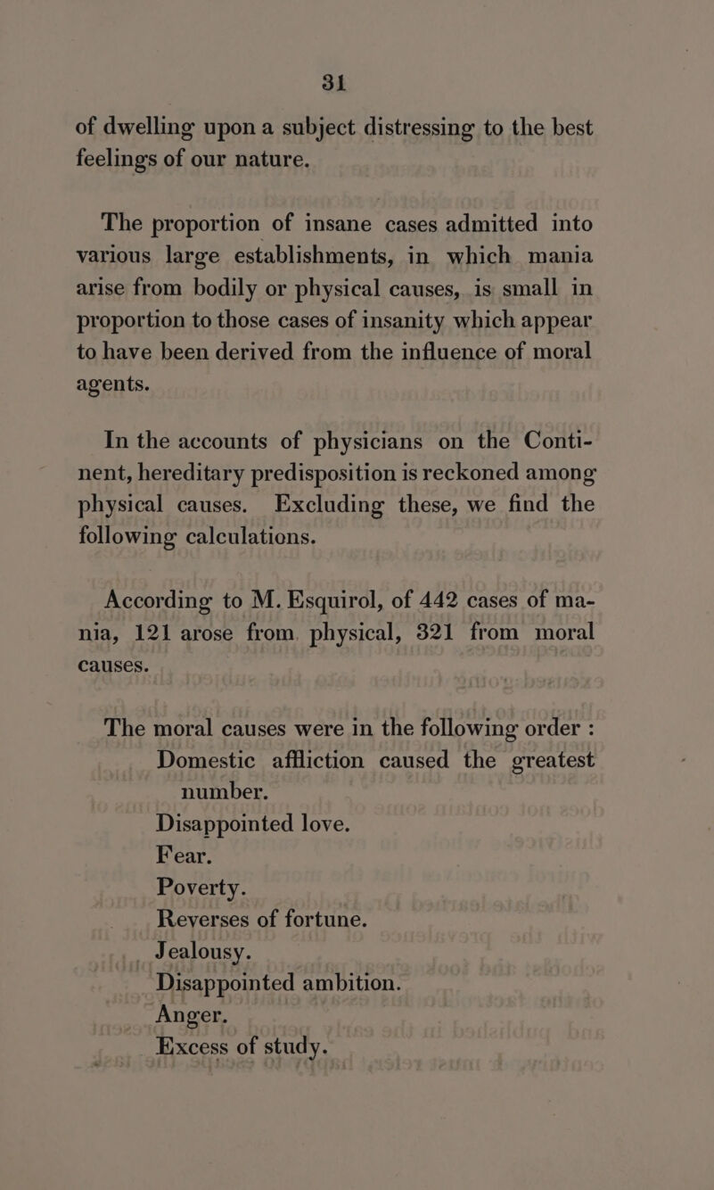 of dwelling upon a subject distressing to the best feelings of our nature. The proportion of insane cases admitted into various large establishments, in which mania arise from bodily or physical causes, is small in proportion to those cases of insanity which appear to have been derived from the influence of moral agents. In the accounts of physicians on the Conti- nent, hereditary predisposition is reckoned among physical causes. Excluding these, we find the following calculations. According to M. Esquirol, of 442 cases of ma- nia, 121 arose from. physical, 321 from moral causes. The moral causes were in the following order : Domestic affliction caused the greatest number. Disappointed love. Fear. Poverty. Reverses of fortune. _ Jealousy. Disappointed ambition. Anger. Excess of study.