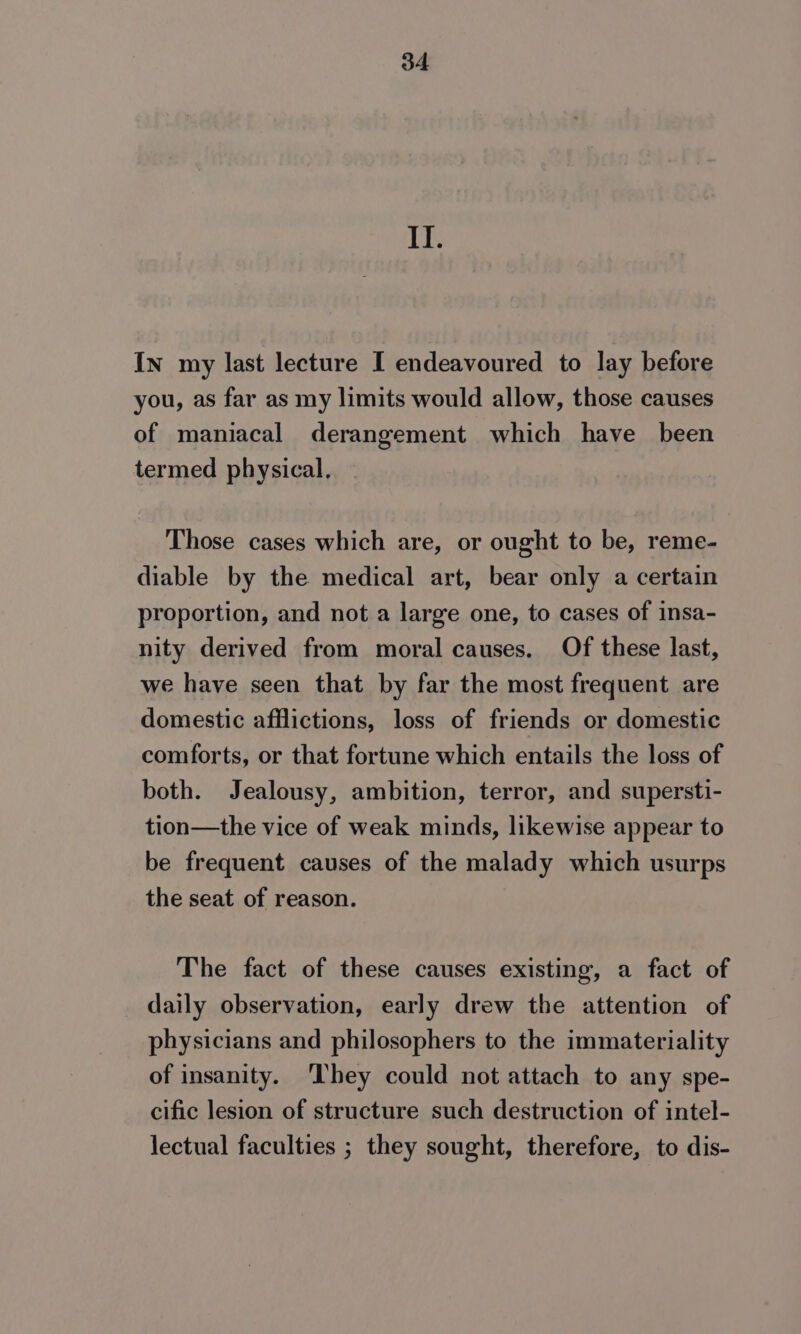 II. In my last lecture I endeavoured to lay before you, as far as my limits would allow, those causes of maniacal derangement which have been termed physical, Those cases which are, or ought to be, reme- diable by the medical art, bear only a certain proportion, and not a large one, to cases of insa- nity derived from moral causes. Of these last, we have seen that by far the most frequent are domestic afflictions, loss of friends or domestic comforts, or that fortune which entails the loss of both. Jealousy, ambition, terror, and supersti- tion—the vice of weak minds, likewise appear to be frequent causes of the malady which usurps the seat of reason. The fact of these causes existing, a fact of daily observation, early drew the attention of physicians and philosophers to the immateriality of insanity. ‘They could not attach to any spe- cific lesion of structure such destruction of intel- lectual faculties ; they sought, therefore, to dis-