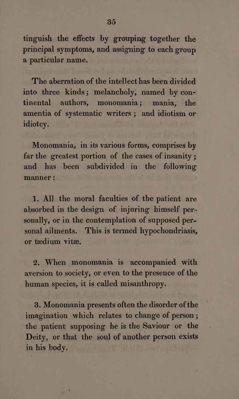 tinguish the effects by grouping together the principal symptoms, and assigning to each group a particular name. The aberration of the intellect has been divided into three kinds; melancholy, named by con- tinental authors, monomania; mania, the amentia of systematic writers ; and idiotism or idiotcy. Monomania, in its various forms, comprises by far the greatest portion of the cases of insanity ; and has been subdivided in the following manner : 1. All the moral faculties of the patient are absorbed in the design of injuring himself per- sonally, or in the contemplation of supposed per- sonal ailments. This is termed hypochondriasis, or tedium vite. 2. When monomania is accompanied with aversion to society, or even to the presence of the human species, it is called misanthropy. 3. Monomania presents often the disorder of the imagination which relates to change of person ; the patient supposing he is the Saviour or the Deity, or that the soul of another person exists in his body. |