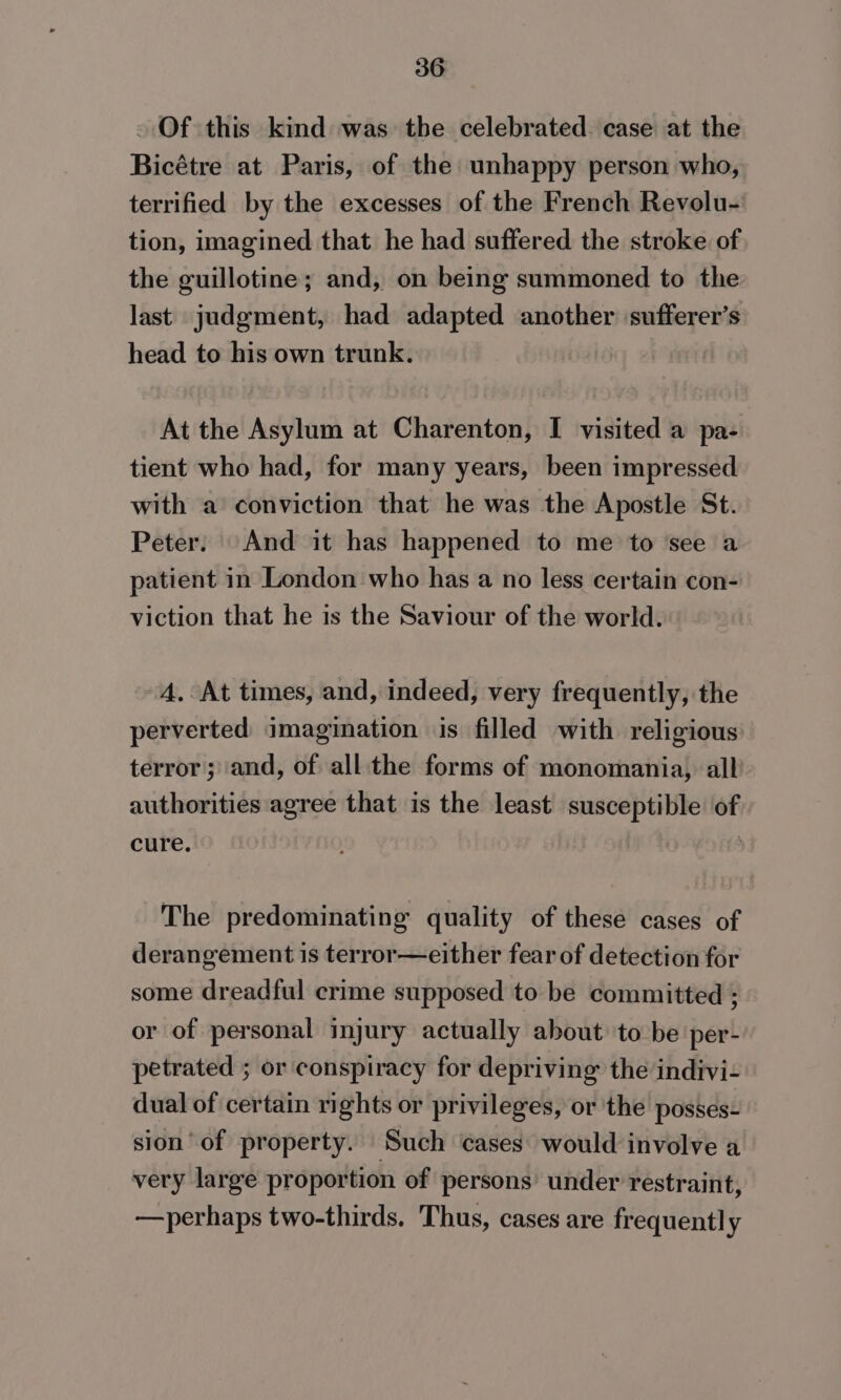 - Of this kind was the celebrated. case at the Bicétre at Paris, of the unhappy person who, terrified by the excesses of the French Revolu- tion, imagined that he had suffered the stroke of the guillotine; and, on being summoned to the last judgment, had adapted another sufferer’s head to his own trunk. At the Asylum at Charenton, I visited a pa- tient who had, for many years, been impressed with a conviction that he was the Apostle St. Peter: And it has happened to me to see a patient in London who has a no less certain con- viction that he is the Saviour of the world. A, At times, and, indeed, very frequently, the perverted imagination is filled with religious terror; and, of all the forms of monomania, all authorities agree that is the least susceptible of cure. : The predominating quality of these cases of derangement is terror—either fear of detection for some dreadful crime supposed to be committed ; or of personal injury actually about to be per- petrated ; or conspiracy for depriving the indivi- dual of certain rights or privileges, or the posses- sion of property. Such cases would involve a very large proportion of persons under restraint, —perhaps two-thirds. Thus, cases are frequently