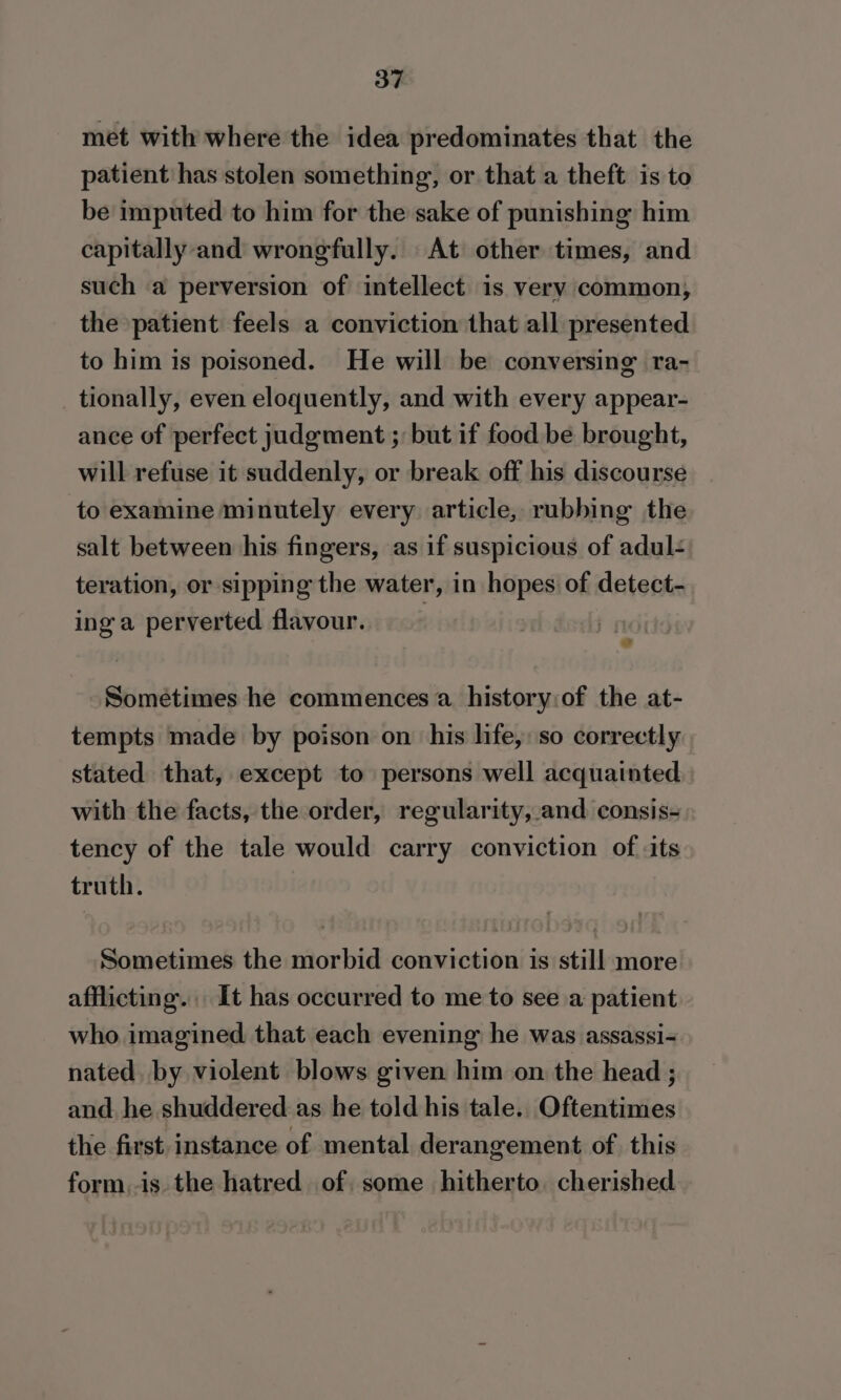 met with where the idea predominates that the patient has stolen something, or that a theft is to be imputed to him for the sake of punishing him capitally and wrongfully. At other times, and such a perversion of intellect is very common, the patient feels a conviction that all presented to him is poisoned. He will be conversing ra- _ tionally, even eloquently, and with every appear- ance of perfect judgment ;: but if food be brought, will refuse it suddenly, or break off his discourse to examine minutely every article, rubbing the salt between his fingers, as if suspicious of adul- teration, or sipping the water, in hopes of detect- ing a perverted flavour. ? 1 Sometimes he commences a history:of the at- tempts made by poison on his life, so correctly stated that, except to persons well acquainted with the facts, the order, regularity, and consis- tency of the tale would carry conviction of its truth. Sometimes the morbid conviction is still more afflicting. It has occurred to me to see a patient who imagined that each evening he was assassi- nated. by violent blows given him on the head ; and. he shuddered as he told his tale. Oftentimes the first. instance of mental derangement of. this form,-is the hatred of some hitherto. cherished