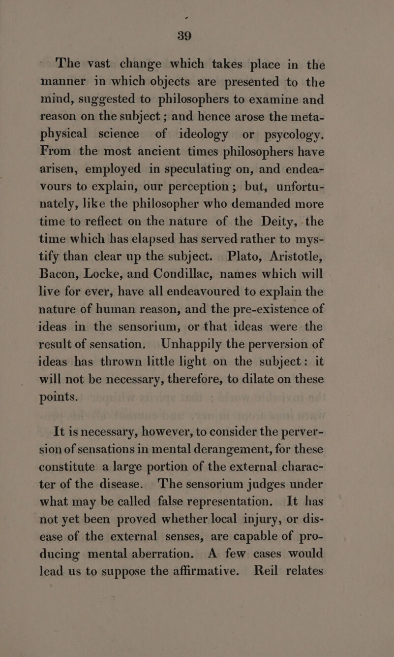 if 39 The vast change which takes place in the manner in which objects are presented to the mind, suggested to philosophers to examine and reason on the subject ; and hence arose the meta- physical science of ideology or psycology. From the most ancient times philosophers have arisen, employed in speculating on, and endea- vours to explain, our perception ; but, unfortu- nately, like the philosopher who demanded more time to reflect on the nature of the Deity, -the time which has elapsed has served rather to mys- tify than clear up the subject. Plato, Aristotle, Bacon, Locke, and Condillac, names which will live for ever, have all endeavoured to explain the nature of human reason, and the pre-existence of ideas in the sensorium, or that ideas were the result of sensation. Unhappily the perversion of ideas has thrown little light on the subject: it will not be necessary, therefore, to dilate on these points. It is necessary, however, to consider the perver- sion of sensations in mental derangement, for these constitute a large portion of the external charac- ter of the disease. ‘The sensorium judges under what may be called false representation. It has not yet been proved whether local injury, or dis- ease of the external senses, are capable of pro- ducing mental aberration. A few cases would lead us to suppose the affirmative. Reil relates