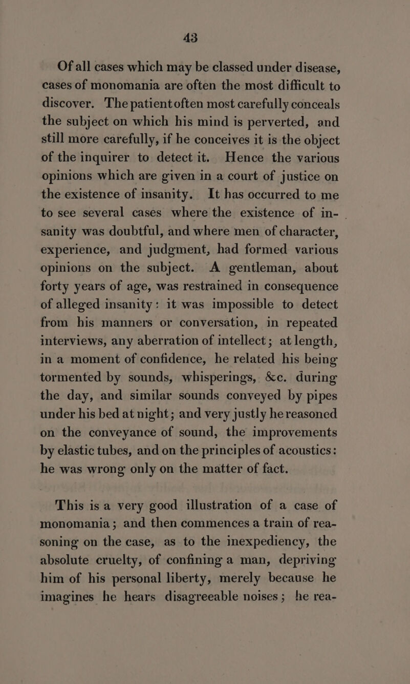 Of all cases which may be classed under disease, cases of monomania are often the most difficult to discover. The patient often most carefully conceals the subject on which his mind is perverted, and still more carefully, if he conceives it is the object of the inquirer to detect it. Hence the various opinions which are given in a court of justice on the existence of insanity. It has occurred to me to see several cases where the existence of in- - sanity was doubtful, and where men of character, experience, and judgment, had formed various opinions on the subject. A gentleman, about forty years of age, was restrained in consequence of alleged insanity: it was impossible to detect from his manners or conversation, in repeated interviews, any aberration of intellect; at length, in a moment of confidence, he related his being tormented by sounds, whisperings, &amp;c. during the day, and similar sounds conveyed by pipes under his bed at night; and very justly he reasoned on the conveyance of sound, the improvements by elastic tubes, and on the principles of acoustics: he was wrong only on the matter of fact. This is a very good illustration of a case of monomania; and then commences a train of rea- soning on the case, as to the inexpediency, the absolute cruelty, of confining a man, depriving him of his personal liberty, merely because he imagines he hears disagreeable noises ; he rea-