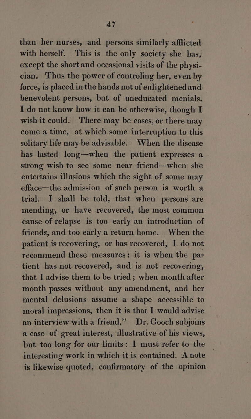 A7 than her nurses, and persons similarly afflicted with herself. This is the only society she has, except the short and occasional visits of the physi- cian. Thus the power of controling her, even by force, is placed in the hands not of enlightened and benevolent persons, but of uneducated menials. I do not know how it can be otherwise, though I wish it could. There may be cases, or there may come a time, at which some interruption to this solitary life may be advisable. When the disease has lasted long—when the patient expresses a strong wish to see some near friend—-when she entertains illusions which the sight of some may efface—the admission of such person is worth a trial. I shall be told, that when persons are mending, or have recovered, the most common cause of relapse is too early an introduction of friends, and too early a return home. When the patient is recovering, or has recovered, I do not recommend these measures: it is when the pa- tient has not recovered, and is not recovering, that I advise them to be tried ; when month after month passes without any amendment, and her mental delusions assume a shape accessible to moral impressions, then it is that I would advise an interview with a friend.” Dr. Gooch subjoins a case of great interest, illustrative of his views, but too long for our limits: | must refer to the interesting work in which it is contained. A note is likewise quoted, confirmatory of the opinion