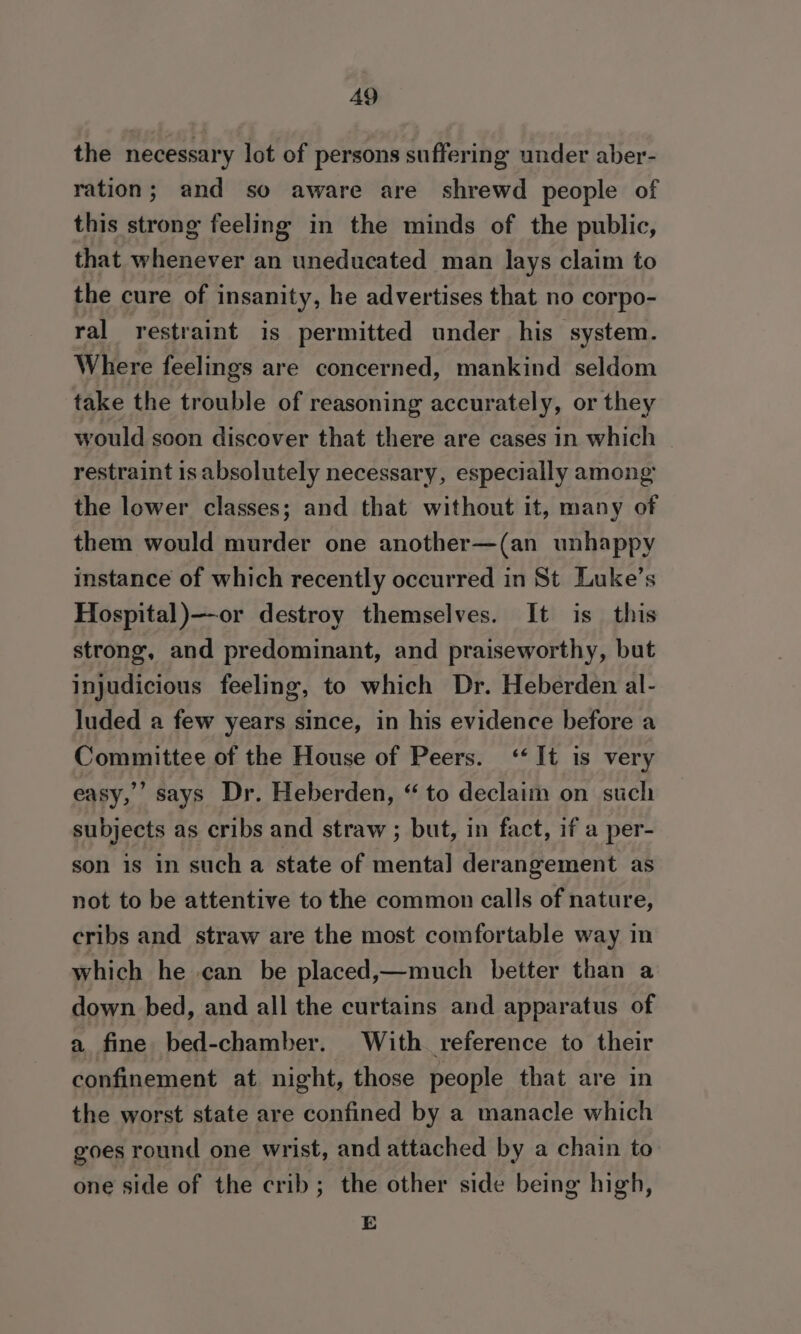 the necessary lot of persons suffering under aber- ration; and so aware are shrewd people of this strong feeling in the minds of the public, that whenever an uneducated man lays claim to the cure of insanity, he advertises that no corpo- ral restraint is permitted under his system. Where feelings are concerned, mankind seldom take the trouble of reasoning accurately, or they would soon discover that there are cases in which restraint 1s absolutely necessary, especially among the lower classes; and that without it, many of them would murder one another—(an unhappy instance of which recently occurred in St Luke’s Hospital )—or destroy themselves. It is this strong, and predominant, and praiseworthy, but injudicious feeling, to which Dr. Heberden al- luded a few years since, in his evidence before a Committee of the House of Peers. ‘It is very easy,’ says Dr. Heberden, “ to declaim on such subjects as cribs and straw ; but, in fact, if a per- son is in such a state of mental derangement as not to be attentive to the common calls of nature, cribs and straw are the most comfortable way in which he can be placed,—much better than a down bed, and all the curtains and apparatus of a fine bed-chamber. With reference to their confinement at night, those people that are in the worst state are confined by a manacle which goes round one wrist, and attached by a chain to one side of the crib; the other side being high, E