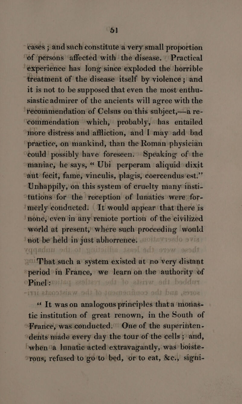 oa} “eases ; and such constitute a very small proportion of ‘persons affected with the disease. | Practical experience has long since exploded the horrible treatment of the disease itself by violence; and it is not to be supposed that even the most’ enthu- siastic admirer of the ancients will agree with the ‘recommendation of Celsus on this subject,—a re- commendation ‘which, probably, ‘has entailed more distress and affliction, and [ may add bad practice, on mankind, than the Roman physician could possibly have foreseen. Speaking ofthe maniac, he says, “ Ubi perperam aliquid dixit “aut fecit, fame, vinculis, plagis, coercendus’est.”’ Unhappily, on this system of cruelty many insti- tutions for the reception of lunatics were for- merly conducted: It would appear that there is none, even in any remote portion of the civilized world at present,’ where such proceeding would not: be held in just abhorrence. | “That such a system existed at no very distant ouelad in France, we learn on the esigen ye of Pinel: ‘¢ It wason analogous principles thata monas- tic institution of great renown, in the South of France, was conducted. One of the superinten- dents made every day the tour of the cells ;) and, owhen'ia Iunatic acted extravagantly, was’ boiste- -rous, refused to go'to bed, orto eat, &amp;ci, signi-