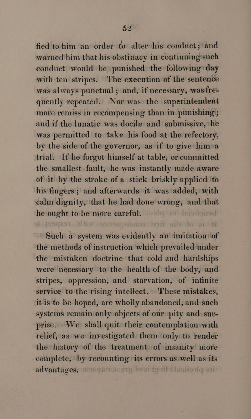 fied tohim an order to alter his conduct ; ‘and warned him that his obstinacy in continuing such conduct would be punished the following’ day with ten stripes. ‘The execution of the sentence was always punctual ; and, if necessary, wasfre- quently repeated. Nor was the superintendent more remiss in recompensing than in punishing ; and if the lunatic was docile and submissive, ‘he was permitted to take his food at the refectory, by the side of the governor, as if to give hima trial. If he forgot himself at table, or committed the smallest fault, he was instantly made aware of it by the stroke of a stick briskly applied to his fingers; and afterwards it was added, with calm dignity, that he had done wrong, and: that he ought to be more careful. Such a system was evidently an imitation: of the methods of instruction which prevailed under the mistaken doctrine that cold and hardships were necessary to the health of the body, and stripes, oppression, and starvation, of infinite service to the rising intellect. These mistakes, it is to be hoped, are wholly abandoned, and such systems remain only objects of our pity and: sur- prise. We shall quit their contemplation»with relief, as we investigated: them only to render the history of the treatment of insanity more complete, by recounting its errors as well:as its advantages. | oi