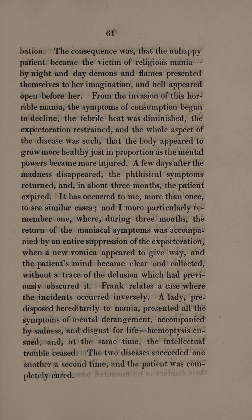 bation: The consequence was, that the nnhappy patient became the victim of religious mania— by night and day demons and flames presented themselves to her imagination, and hell appeared open before her. From the invasion of this hor- rible mania, the symptoms of consumption began to'decline; the febrile heat was diminished, the expectoration restrained, and the whole aspect of the disease was such, that the body appeared to grow more healthy just in proportion as the mental powers became more injured. A few days after the madness disappeared, the phthisical symptoms returned, and, in about three months, the patient expired. It has occurred to me, more than once, to:see similar cases; and I more particularly re- member one, where, during three months,’ the return of the: maniacal symptoms was accompa nied by an entire suppression of the expectoration; when a new vomica appeared to pive way, and the patient’s mind became clear and’ collected, without a trace of the delusion which had previ- ously obscured it. Frank relates a case where the incidents occurred inversely. A lady, pre- disposed hereditarily to mania, presented all the symptoms of mental derangement, accompanied by sadness, and disgust for life—hzemoptysis en- sued) cand, at the same time, the intellectual trouble ceased?’ The two diseases succeeded one another'a second time, and the patient was com- pletely:cured. ps tite