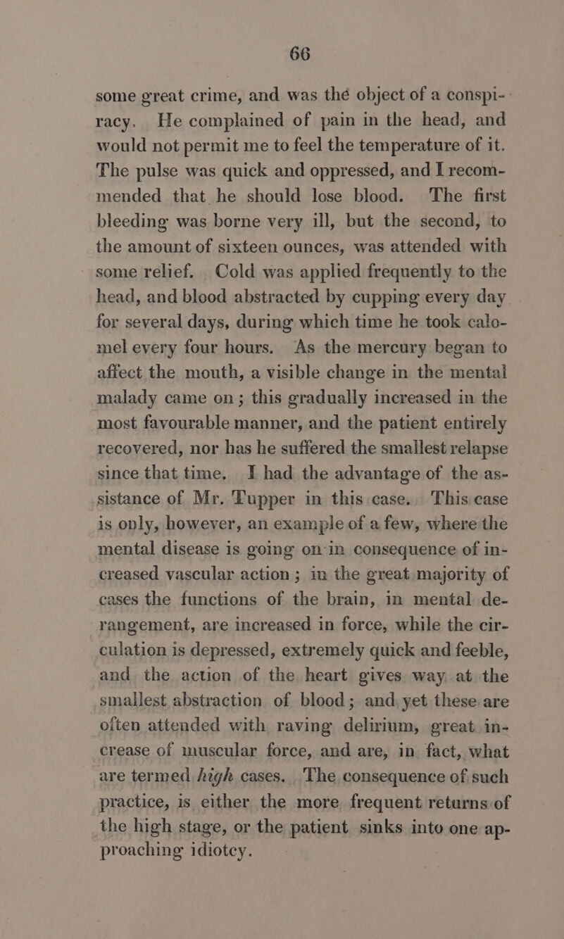 some great crime, and was thé object of a conspi-: racy. He complained of pain in the head, and would not permit me to feel the temperature of it. The pulse was quick and oppressed, and I recom- mended that he should lose blood. The first bleeding was borne very ill, but the second, to the amount of sixteen ounces, was attended with some relief. Cold was applied frequently to the head, and blood abstracted by cupping every day _. for several days, during which time he took calo- mel every four hours, As the mercury began to affect the mouth, a visible change in the mental malady came on ; this gradually increased in the most favourable manner, and the patient entirely recovered, nor has he suffered the smailest relapse since that time. I had the advantage of the as- sistance of Mr. Tupper in this.case.. This case is only, however, an example of a few, where the mental disease is going on-in consequence of in- creased vascular action ; in the great majority of cases the functions of the brain, in mental de- rangement, are increased in force, while the cir- culation is depressed, extremely quick and feeble, and the action of the heart gives way. at the smallest abstraction of blood; and, yet these are often attended with raving delirium, great. in- crease of muscular force, and are, in fact, what are termed high cases. The consequence of such practice, is either the more frequent returns of the high stage, or the patient sinks into one ap- proaching idiotcy.