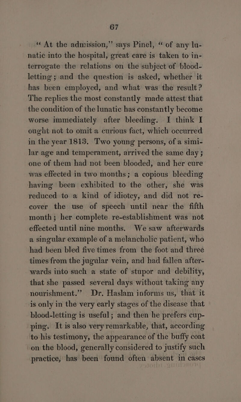 ‘* At the admission,” says Pinel, “ of any lu- natic into the hospital, great care is taken to in- terrogate the relations on the subject of blood- letting; and the question is asked, whether it has been employed, and what was the result ? The replies the most constantly made attest that the condition of the lunatic has constantly become worse immediately after bleeding. I think I ought not to omit a curious fact, which occurred in the year 1813. Two young persons, of a simi- lar age and temperament, arrived the same day ; one of them had not been blooded, and her cure’ was effected in two months; a copious bleeding having been exhibited to the other, she was reduced to a kind of idiotcy, and did not re- cover the use of speech until near the fifth month; her complete re-establishment was not effected until nine months. We saw afterwards a singular example of a melancholic patient, who had been bled five times from the foot and three times from the jugular vein, and had fallen after- wards into such a state of stupor and debility, that she passed several days without taking any nourishment.”” Dr, Haslam informs us, that it is only in the very early stages of the disease that blood-letting is useful; and then he prefers cup- ping. It is also very remarkable, that, according to his testimony, the appearance of the buffy coat on the blood, generally considered to justify such practice, has been found often absent in cases