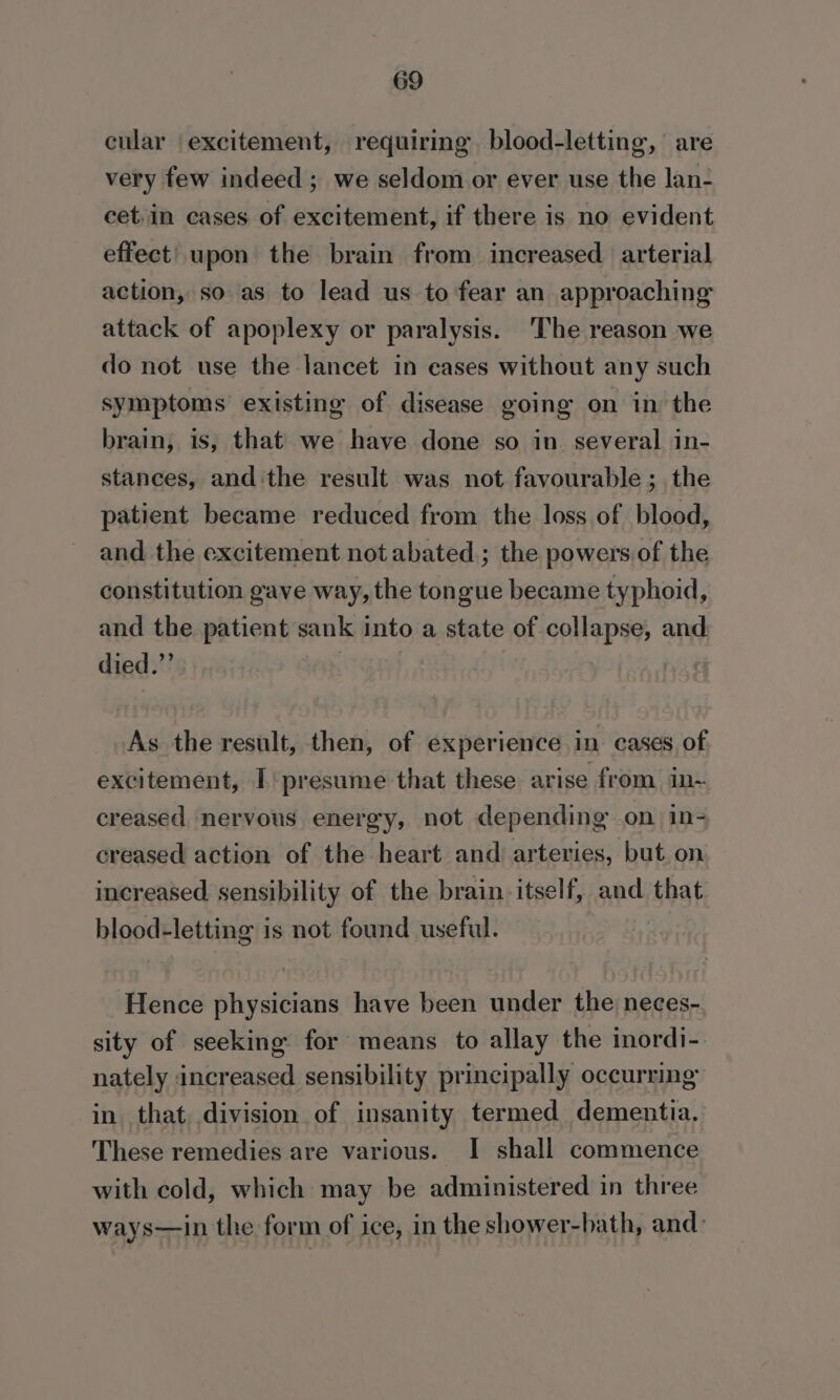 cular excitement, requiring blood-letting, are very few indeed ; we seldom or ever use the lan- cet.in cases of excitement, if there is no evident effect. upon the brain from increased arterial action, so as to lead us to fear an approaching attack of apoplexy or paralysis. The reason we do not use the lancet in cases without any such symptoms existing of disease going on in the brain, is, that we have done so in several in- stances, and the result was not favourable; the patient became reduced from the loss of blood, and the excitement not abated ; the powers of the constitution gave way, the tongue became typhoid, and the patient sank into a state of collapse, and. died.”’ As the result, then, of experience in cases of excitement, I) presume that these arise from in~ creased nervous energy, not depending on in- creased action of the heart and arteries, but. on increased sensibility of the brain: itself, and that blood-letting is not found useful. Hence physicians have been under the neces- sity of seeking for means to allay the inordi- nately increased sensibility principally occurring in that, division of insanity termed dementia. These remedies are various. I shall commence with cold, which may be administered in three ways—in the form of ice, in the shower-bath, and: