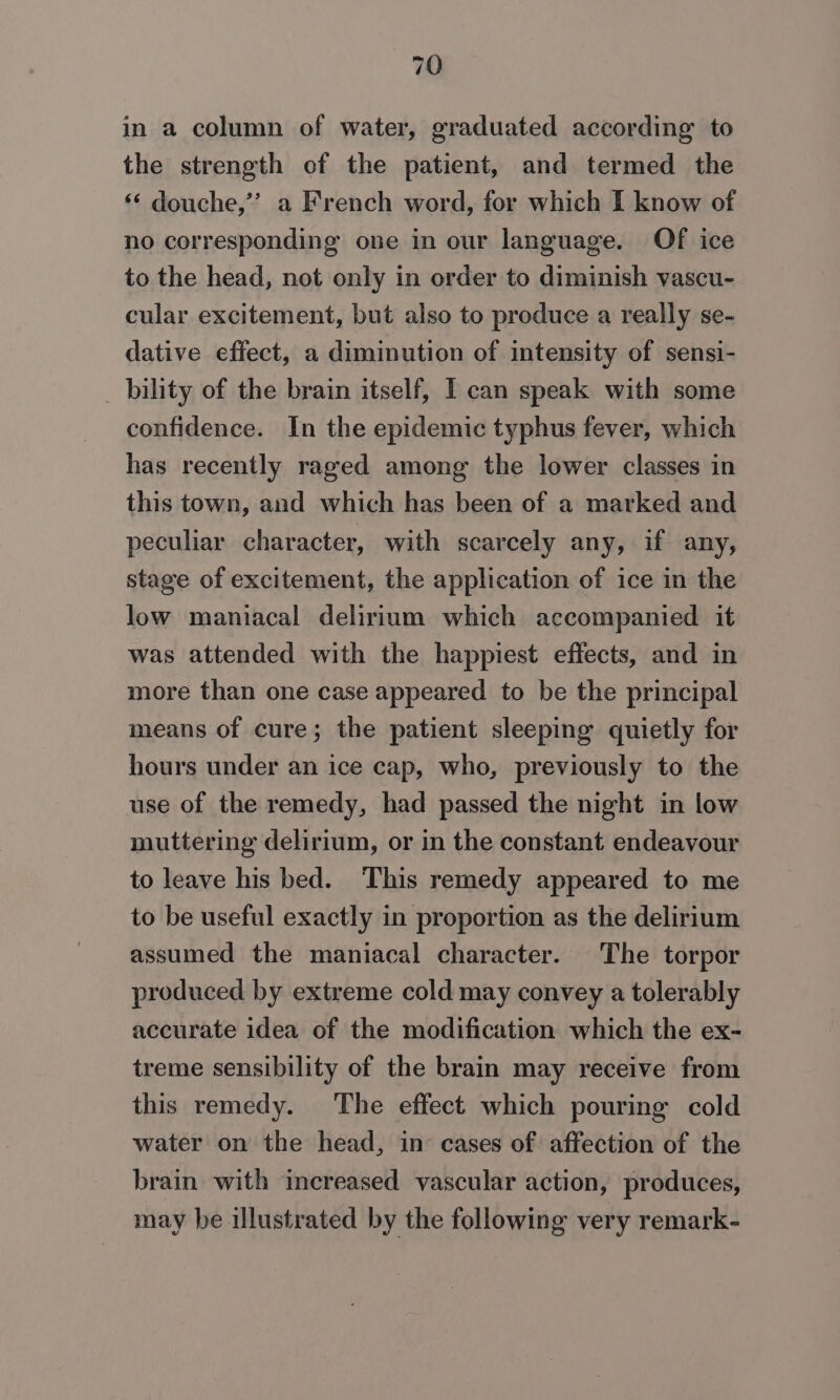 in a column of water, graduated according to the strength of the patient, and termed the ‘ douche,’ a French word, for which I know of no corresponding one in our language. Of ice to the head, not only in order to diminish vascu- cular excitement, but also to produce a really se- dative effect, a diminution of intensity of sensi- _ bility of the brain itself, I can speak with some confidence. In the epidemic typhus fever, which has recently raged among the lower classes in this town, and which has been of a marked and peculiar character, with scarcely any, if any, stage of excitement, the application of ice in the low maniacal delirium which accompanied it was attended with the happiest effects, and in more than one case appeared to be the principal means of cure; the patient sleeping quietly for hours under an ice cap, who, previously to the use of the remedy, had passed the night in low muttering delirium, or in the constant endeavour to leave his bed. This remedy appeared to me to be useful exactly in proportion as the delirium assumed the maniacal character. The torpor produced by extreme cold may convey a tolerably accurate idea of the modification which the ex- treme sensibility of the brain may receive from this remedy. The effect which pouring cold water on the head, in cases of affection of the brain with increased vascular action, produces, may be illustrated by the following very remark-