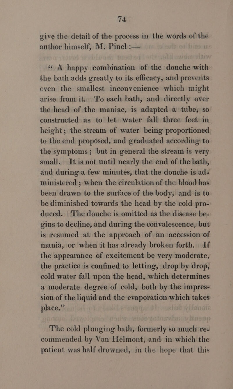 give the detail of the process in the words of the author himself, M. Pinel :— ‘¢ A happy combination of the douche with the bath adds greatly to its efficacy, and prevents even the smallest inconvenience which might arise from it. To each bath, and directly over the head of the maniac, is adapted a tube, so constructed as to let water fall three feet in height; the stream of water being proportioned to the end proposed, and graduated according to the symptoms; but in general the stream is very small. It is not until nearly the end of the bath, and during a few minutes, that the douche is ad- ministered ; when the circulation of the blood has been drawn to the surface of the body, and is to be diminished towards the head by the cold pro- duced. The douche is omitted as the disease be- gins to decline, and during the convalescence, but is resumed at the approach of an accession of mania, or when it has already broken forth. If the appearance of excitement be very moderate, the practice is confined to letting, drop by drop, cold water fall upon the head, which determines a moderate degree of cold, both by the impres- sion of the liquid and the evaporation which takes place.” The cold plunging bath, formerly so much re- commended by Van Helmont, and in which the patient was half drowned, in the hope that this