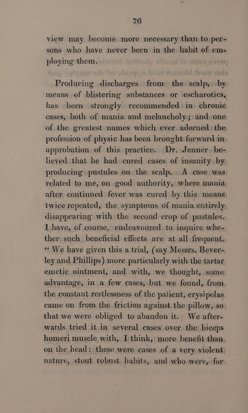 view may become more necessary than to per- sons who have never been in the: habit of em- ploying them. Producing discharges. from: the. scalp,» by means of blistering substances or escharotics, has been strongly recommended in. chroni¢ cases, both of mania and melancholy ; and one of the greatest names which ever adorned: the profession of physic has been brought forward in approbation of this practice. Dr. Jenner, be- lieved that he had cured cases of insanity by: producing pustules on the scalp. A case, was related to me, on good authority, where mania after, continued fever was cured by this means twice repeated, the symptoms. of mania entirely, disappearing with the second crop of pustules. L haye, of course, endeavoured. to inquire whe- ther, such. beneficial effects are at all frequent. ‘We have given this a trial, (say Messrs. Bever- ley and Phillips) more particularly with the tartar emetic ointment, and with, we thought, some advantage, in a few cases, but we found, from the constant restlessness of the patient, erysipelas came on from the friction against. the pillow, so that we were obliged to abandon it. We after- wards tried it in several cases over. the biceps humeri muscle with, I think, more. benefit than on the head: these were, cases of a very. violent nature, stout robust. habits, and who were, for