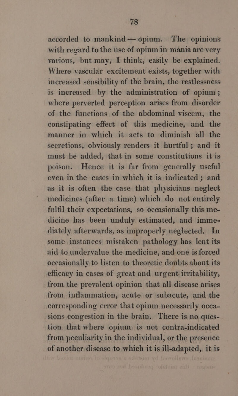 18 accorded to mankind— opium. The opinions with regard to the use of opium in mania are very various, but may, I think, easily be explained. Where vascular excitement exists, together with increased sensibility of the brain, the restlessness is increased by the administration of opium ; where perverted perception arises from disorder of the functions of the abdominal viscera, the constipating effect of this medicine, and the manner in which it acts to diminish all the secretions, obviously renders it hurtful; and it must be added, that in some constitutions it is poison. Hence it is far from generally useful even in the cases in which it is indicated ; and as it is often the case that physicians neglect medicines (after a time) which do not entirely fulfil their expectations, so occasionally this me- dicine has been unduly estimated, and imme- diately afterwards, as improperly neglected. In some instances mistaken pathology has lent its aid to undervalue the medicine, and one is forced occasionally to listen to theoretic doubts about its efficacy in cases of great and urgent irritability, from the prevalent opinion that all disease arises from inflammation, acute or subacute, and the corresponding error that opium necessarily occa- sions congestion in the brain. There is no ques- tion that where opium, is not contra-indicated from peculiarity in the individual, or the presence of another disease to which it is ill-adapted, it is